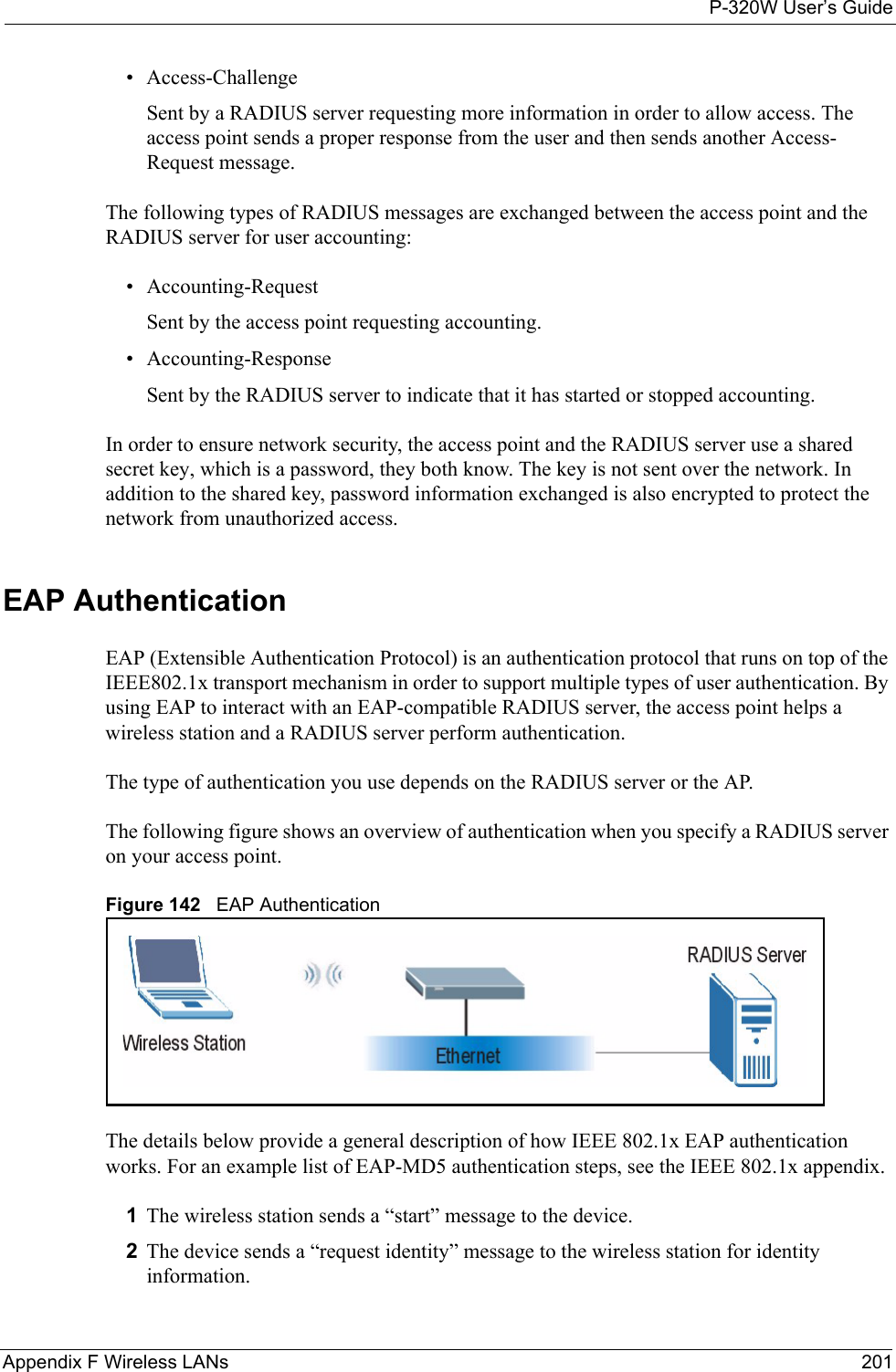 P-320W User’s GuideAppendix F Wireless LANs 201• Access-ChallengeSent by a RADIUS server requesting more information in order to allow access. The access point sends a proper response from the user and then sends another Access-Request message. The following types of RADIUS messages are exchanged between the access point and the RADIUS server for user accounting:• Accounting-RequestSent by the access point requesting accounting.• Accounting-ResponseSent by the RADIUS server to indicate that it has started or stopped accounting. In order to ensure network security, the access point and the RADIUS server use a shared secret key, which is a password, they both know. The key is not sent over the network. In addition to the shared key, password information exchanged is also encrypted to protect the network from unauthorized access. EAP AuthenticationEAP (Extensible Authentication Protocol) is an authentication protocol that runs on top of the IEEE802.1x transport mechanism in order to support multiple types of user authentication. By using EAP to interact with an EAP-compatible RADIUS server, the access point helps a wireless station and a RADIUS server perform authentication. The type of authentication you use depends on the RADIUS server or the AP. The following figure shows an overview of authentication when you specify a RADIUS server on your access point.Figure 142   EAP AuthenticationThe details below provide a general description of how IEEE 802.1x EAP authentication works. For an example list of EAP-MD5 authentication steps, see the IEEE 802.1x appendix. 1The wireless station sends a “start” message to the device. 2The device sends a “request identity” message to the wireless station for identity information.