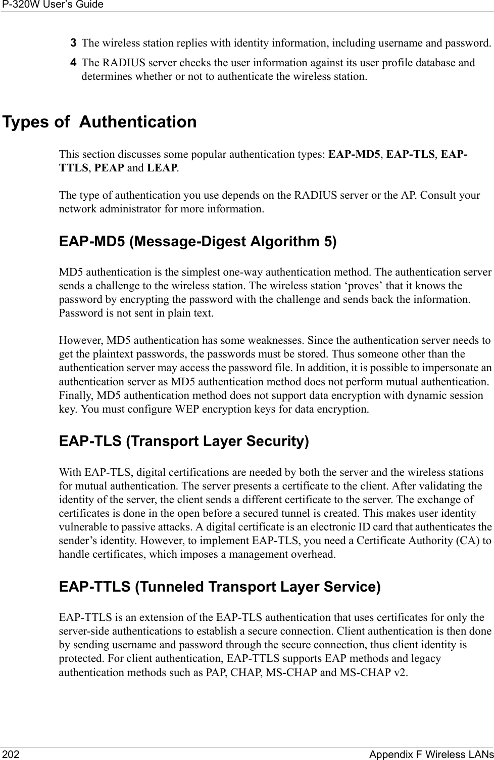 P-320W User’s Guide202  Appendix F Wireless LANs3The wireless station replies with identity information, including username and password. 4The RADIUS server checks the user information against its user profile database and determines whether or not to authenticate the wireless station.Types of  Authentication This section discusses some popular authentication types: EAP-MD5, EAP-TLS, EAP-TTLS, PEAP and LEAP. The type of authentication you use depends on the RADIUS server or the AP. Consult your network administrator for more information.EAP-MD5 (Message-Digest Algorithm 5)MD5 authentication is the simplest one-way authentication method. The authentication server sends a challenge to the wireless station. The wireless station ‘proves’ that it knows the password by encrypting the password with the challenge and sends back the information. Password is not sent in plain text. However, MD5 authentication has some weaknesses. Since the authentication server needs to get the plaintext passwords, the passwords must be stored. Thus someone other than the authentication server may access the password file. In addition, it is possible to impersonate an authentication server as MD5 authentication method does not perform mutual authentication. Finally, MD5 authentication method does not support data encryption with dynamic session key. You must configure WEP encryption keys for data encryption. EAP-TLS (Transport Layer Security)With EAP-TLS, digital certifications are needed by both the server and the wireless stations for mutual authentication. The server presents a certificate to the client. After validating the identity of the server, the client sends a different certificate to the server. The exchange of certificates is done in the open before a secured tunnel is created. This makes user identity vulnerable to passive attacks. A digital certificate is an electronic ID card that authenticates the sender’s identity. However, to implement EAP-TLS, you need a Certificate Authority (CA) to handle certificates, which imposes a management overhead. EAP-TTLS (Tunneled Transport Layer Service) EAP-TTLS is an extension of the EAP-TLS authentication that uses certificates for only the server-side authentications to establish a secure connection. Client authentication is then done by sending username and password through the secure connection, thus client identity is protected. For client authentication, EAP-TTLS supports EAP methods and legacy authentication methods such as PAP, CHAP, MS-CHAP and MS-CHAP v2. 