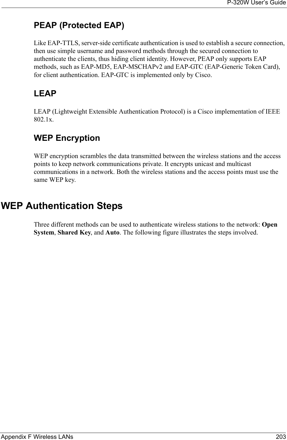 P-320W User’s GuideAppendix F Wireless LANs 203PEAP (Protected EAP)   Like EAP-TTLS, server-side certificate authentication is used to establish a secure connection, then use simple username and password methods through the secured connection to authenticate the clients, thus hiding client identity. However, PEAP only supports EAP methods, such as EAP-MD5, EAP-MSCHAPv2 and EAP-GTC (EAP-Generic Token Card), for client authentication. EAP-GTC is implemented only by Cisco.LEAPLEAP (Lightweight Extensible Authentication Protocol) is a Cisco implementation of IEEE 802.1x. WEP EncryptionWEP encryption scrambles the data transmitted between the wireless stations and the access points to keep network communications private. It encrypts unicast and multicast communications in a network. Both the wireless stations and the access points must use the same WEP key. WEP Authentication StepsThree different methods can be used to authenticate wireless stations to the network: Open System, Shared Key, and Auto. The following figure illustrates the steps involved.