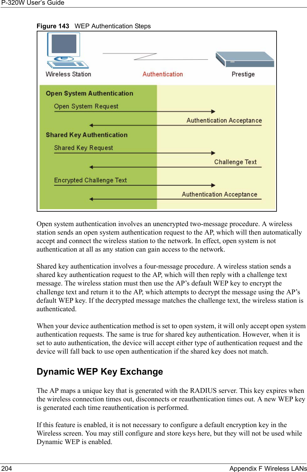 P-320W User’s Guide204  Appendix F Wireless LANsFigure 143   WEP Authentication StepsOpen system authentication involves an unencrypted two-message procedure. A wireless station sends an open system authentication request to the AP, which will then automatically accept and connect the wireless station to the network. In effect, open system is not authentication at all as any station can gain access to the network.Shared key authentication involves a four-message procedure. A wireless station sends a shared key authentication request to the AP, which will then reply with a challenge text message. The wireless station must then use the AP’s default WEP key to encrypt the challenge text and return it to the AP, which attempts to decrypt the message using the AP’s default WEP key. If the decrypted message matches the challenge text, the wireless station is authenticated. When your device authentication method is set to open system, it will only accept open system authentication requests. The same is true for shared key authentication. However, when it is set to auto authentication, the device will accept either type of authentication request and the device will fall back to use open authentication if the shared key does not match. Dynamic WEP Key ExchangeThe AP maps a unique key that is generated with the RADIUS server. This key expires when the wireless connection times out, disconnects or reauthentication times out. A new WEP key is generated each time reauthentication is performed.If this feature is enabled, it is not necessary to configure a default encryption key in the Wireless screen. You may still configure and store keys here, but they will not be used while Dynamic WEP is enabled.