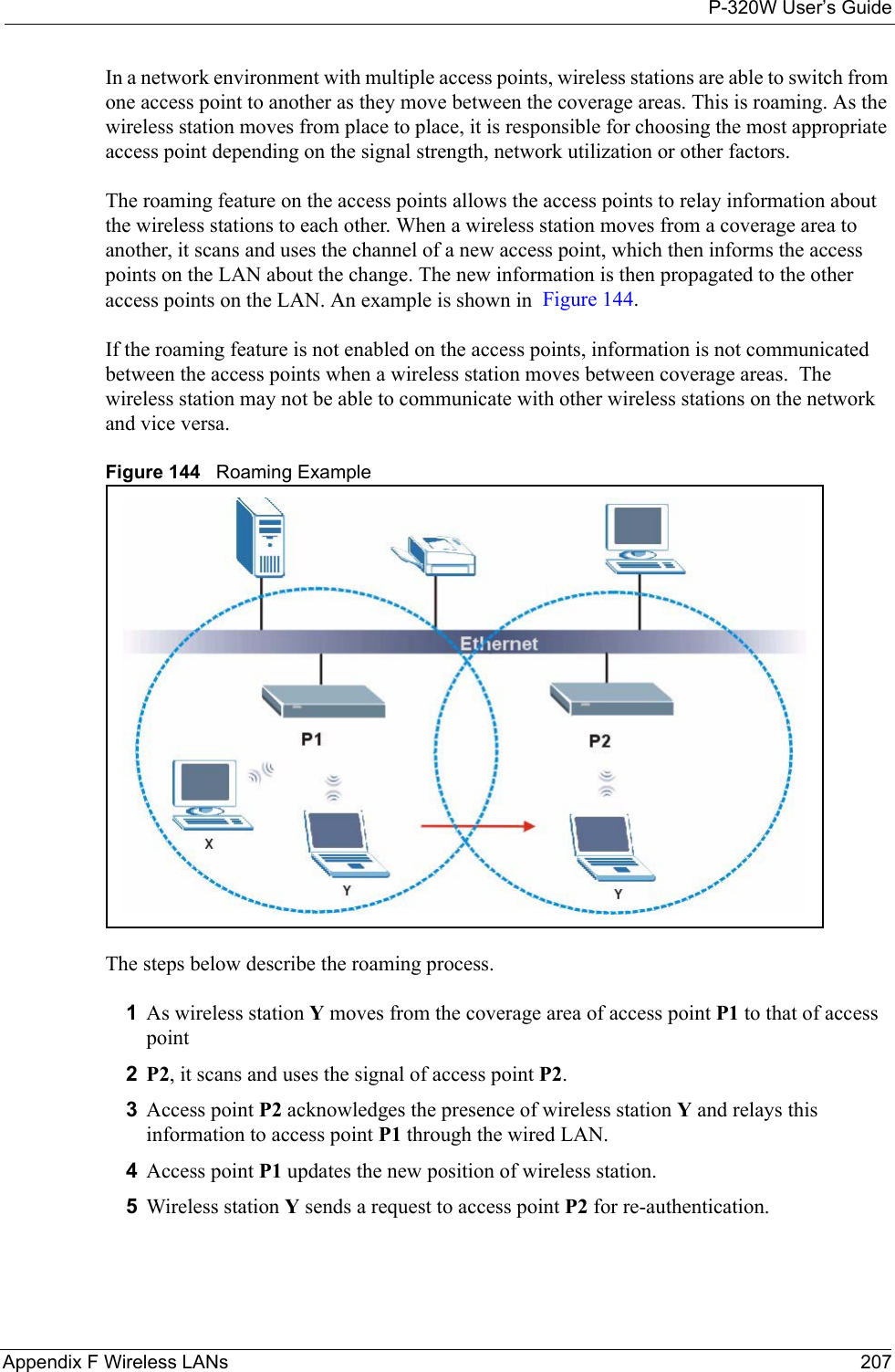 P-320W User’s GuideAppendix F Wireless LANs 207In a network environment with multiple access points, wireless stations are able to switch from one access point to another as they move between the coverage areas. This is roaming. As the wireless station moves from place to place, it is responsible for choosing the most appropriate access point depending on the signal strength, network utilization or other factors.The roaming feature on the access points allows the access points to relay information about the wireless stations to each other. When a wireless station moves from a coverage area to another, it scans and uses the channel of a new access point, which then informs the access points on the LAN about the change. The new information is then propagated to the other access points on the LAN. An example is shown in  Figure 144.If the roaming feature is not enabled on the access points, information is not communicated between the access points when a wireless station moves between coverage areas.  The wireless station may not be able to communicate with other wireless stations on the network and vice versa.Figure 144   Roaming ExampleThe steps below describe the roaming process.1As wireless station Y moves from the coverage area of access point P1 to that of access point 2P2, it scans and uses the signal of access point P2. 3Access point P2 acknowledges the presence of wireless station Y and relays this information to access point P1 through the wired LAN. 4Access point P1 updates the new position of wireless station.5Wireless station Y sends a request to access point P2 for re-authentication.