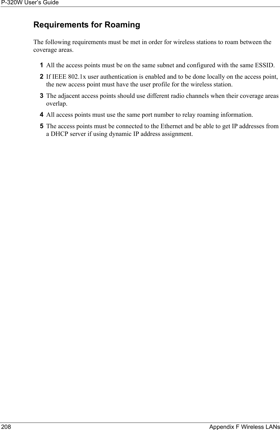 P-320W User’s Guide208  Appendix F Wireless LANsRequirements for RoamingThe following requirements must be met in order for wireless stations to roam between the coverage areas. 1All the access points must be on the same subnet and configured with the same ESSID. 2If IEEE 802.1x user authentication is enabled and to be done locally on the access point, the new access point must have the user profile for the wireless station.3The adjacent access points should use different radio channels when their coverage areas overlap. 4All access points must use the same port number to relay roaming information. 5The access points must be connected to the Ethernet and be able to get IP addresses from a DHCP server if using dynamic IP address assignment. 