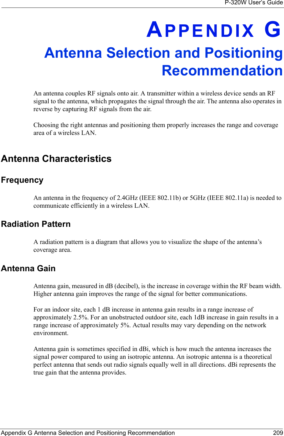 P-320W User’s GuideAppendix G Antenna Selection and Positioning Recommendation 209APPENDIX GAntenna Selection and Positioning RecommendationAn antenna couples RF signals onto air. A transmitter within a wireless device sends an RF signal to the antenna, which propagates the signal through the air. The antenna also operates in reverse by capturing RF signals from the air. Choosing the right antennas and positioning them properly increases the range and coverage area of a wireless LAN. Antenna CharacteristicsFrequencyAn antenna in the frequency of 2.4GHz (IEEE 802.11b) or 5GHz (IEEE 802.11a) is needed to communicate efficiently in a wireless LAN. Radiation PatternA radiation pattern is a diagram that allows you to visualize the shape of the antenna’s coverage area. Antenna GainAntenna gain, measured in dB (decibel), is the increase in coverage within the RF beam width. Higher antenna gain improves the range of the signal for better communications. For an indoor site, each 1 dB increase in antenna gain results in a range increase of approximately 2.5%. For an unobstructed outdoor site, each 1dB increase in gain results in a range increase of approximately 5%. Actual results may vary depending on the network environment.Antenna gain is sometimes specified in dBi, which is how much the antenna increases the signal power compared to using an isotropic antenna. An isotropic antenna is a theoretical perfect antenna that sends out radio signals equally well in all directions. dBi represents the true gain that the antenna provides.