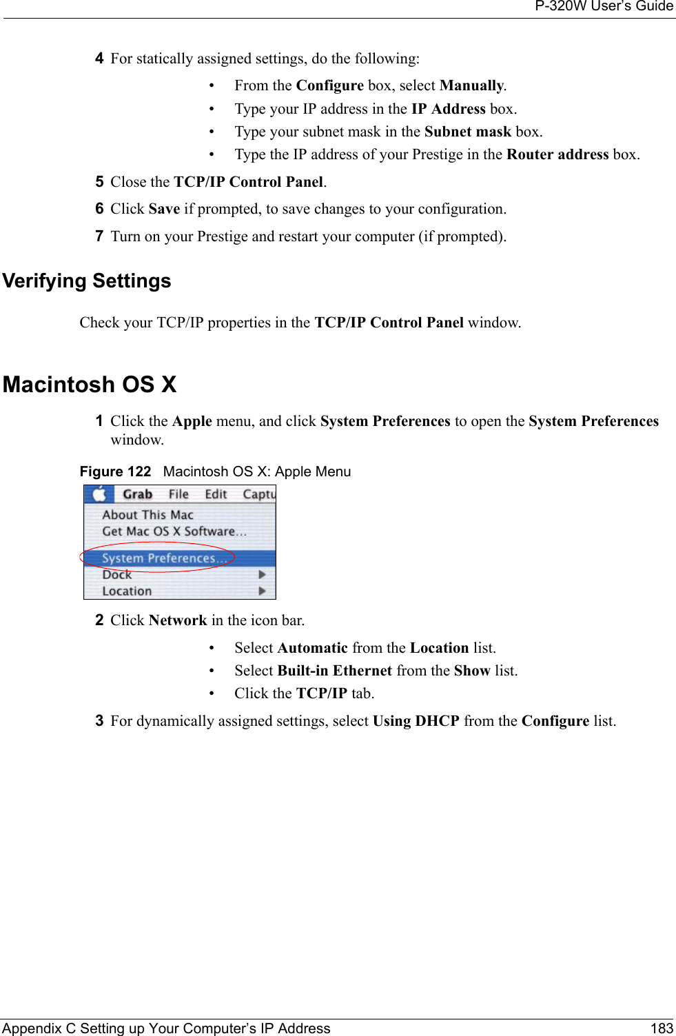 P-320W User’s GuideAppendix C Setting up Your Computer’s IP Address 1834For statically assigned settings, do the following:•From the Configure box, select Manually.• Type your IP address in the IP Address box.• Type your subnet mask in the Subnet mask box.• Type the IP address of your Prestige in the Router address box.5Close the TCP/IP Control Panel.6Click Save if prompted, to save changes to your configuration.7Turn on your Prestige and restart your computer (if prompted).Verifying SettingsCheck your TCP/IP properties in the TCP/IP Control Panel window.Macintosh OS X1Click the Apple menu, and click System Preferences to open the System Preferences window.Figure 122   Macintosh OS X: Apple Menu2Click Network in the icon bar.   • Select Automatic from the Location list.• Select Built-in Ethernet from the Show list. • Click the TCP/IP tab.3For dynamically assigned settings, select Using DHCP from the Configure list.