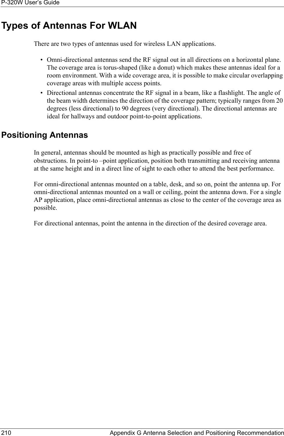 P-320W User’s Guide210  Appendix G Antenna Selection and Positioning RecommendationTypes of Antennas For WLANThere are two types of antennas used for wireless LAN applications.• Omni-directional antennas send the RF signal out in all directions on a horizontal plane. The coverage area is torus-shaped (like a donut) which makes these antennas ideal for a room environment. With a wide coverage area, it is possible to make circular overlapping coverage areas with multiple access points. • Directional antennas concentrate the RF signal in a beam, like a flashlight. The angle of the beam width determines the direction of the coverage pattern; typically ranges from 20 degrees (less directional) to 90 degrees (very directional). The directional antennas are ideal for hallways and outdoor point-to-point applications.Positioning AntennasIn general, antennas should be mounted as high as practically possible and free of obstructions. In point-to –point application, position both transmitting and receiving antenna at the same height and in a direct line of sight to each other to attend the best performance. For omni-directional antennas mounted on a table, desk, and so on, point the antenna up. For omni-directional antennas mounted on a wall or ceiling, point the antenna down. For a single AP application, place omni-directional antennas as close to the center of the coverage area as possible.For directional antennas, point the antenna in the direction of the desired coverage area.