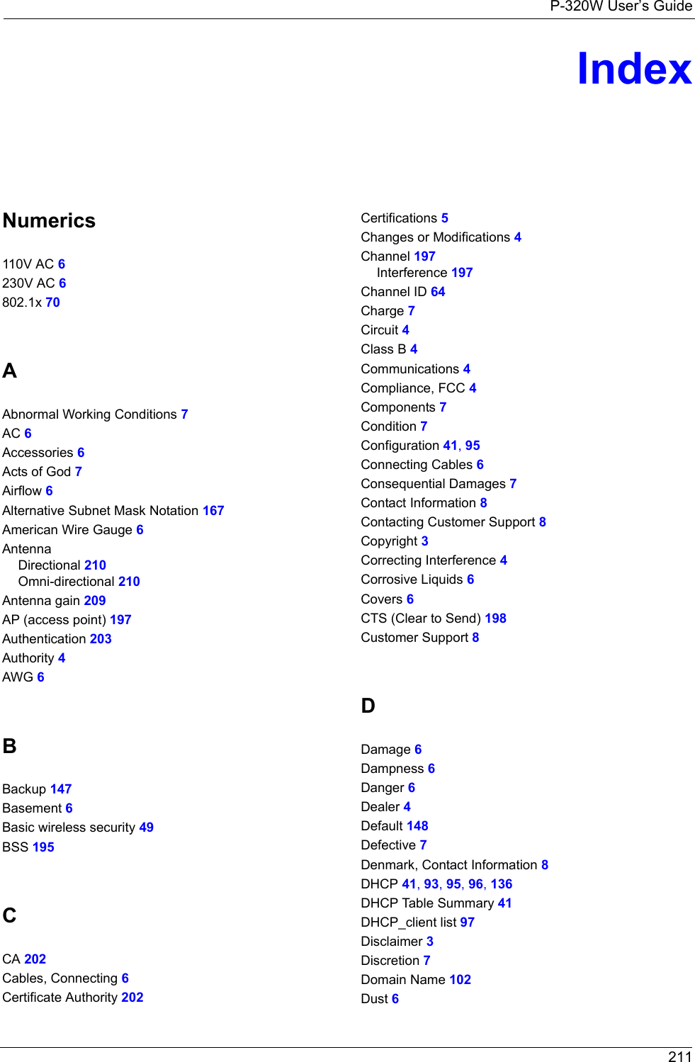 P-320W User’s Guide 211IndexNumerics110V AC 6230V AC 6802.1x 70AAbnormal Working Conditions 7AC 6Accessories 6Acts of God 7Airflow 6Alternative Subnet Mask Notation 167American Wire Gauge 6AntennaDirectional 210Omni-directional 210Antenna gain 209AP (access point) 197Authentication 203Authority 4AWG 6BBackup 147Basement 6Basic wireless security 49BSS 195CCA 202Cables, Connecting 6Certificate Authority 202Certifications 5Changes or Modifications 4Channel 197Interference 197Channel ID 64Charge 7Circuit 4Class B 4Communications 4Compliance, FCC 4Components 7Condition 7Configuration 41, 95Connecting Cables 6Consequential Damages 7Contact Information 8Contacting Customer Support 8Copyright 3Correcting Interference 4Corrosive Liquids 6Covers 6CTS (Clear to Send) 198Customer Support 8DDamage 6Dampness 6Danger 6Dealer 4Default 148Defective 7Denmark, Contact Information 8DHCP 41, 93, 95, 96, 136DHCP Table Summary 41DHCP_client list 97Disclaimer 3Discretion 7Domain Name 102Dust 6