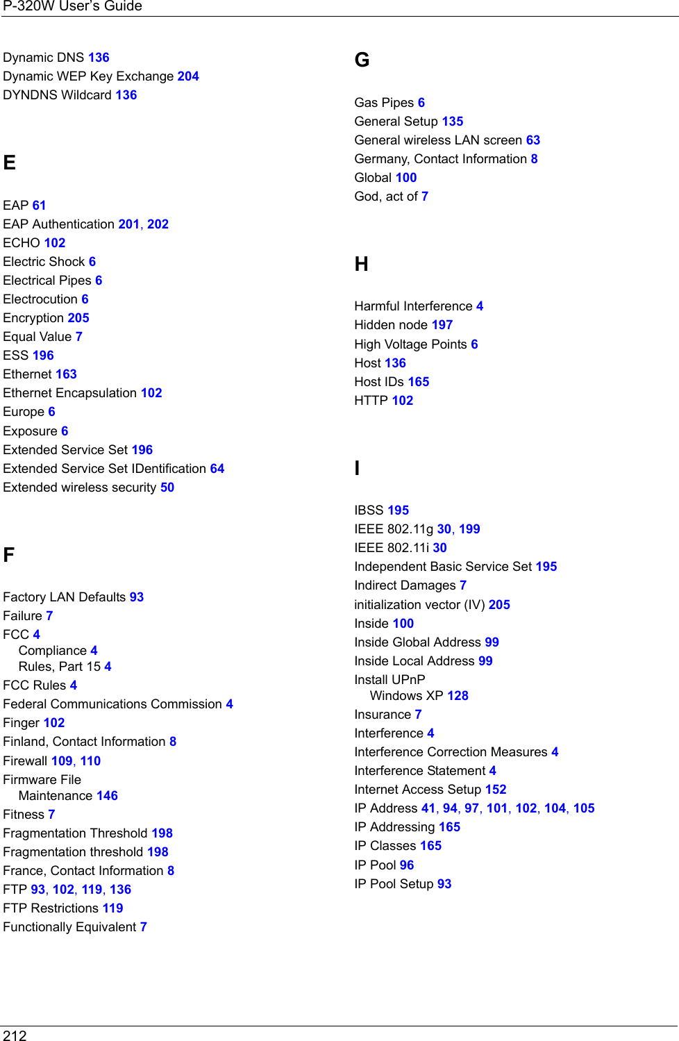 P-320W User’s Guide212   Dynamic DNS 136Dynamic WEP Key Exchange 204DYNDNS Wildcard 136EEAP 61EAP Authentication 201, 202ECHO 102Electric Shock 6Electrical Pipes 6Electrocution 6Encryption 205Equal Value 7ESS 196Ethernet 163Ethernet Encapsulation 102Europe 6Exposure 6Extended Service Set 196Extended Service Set IDentification 64Extended wireless security 50FFactory LAN Defaults 93Failure 7FCC 4Compliance 4Rules, Part 15 4FCC Rules 4Federal Communications Commission 4Finger 102Finland, Contact Information 8Firewall 109, 110Firmware FileMaintenance 146Fitness 7Fragmentation Threshold 198Fragmentation threshold 198France, Contact Information 8FTP 93, 102, 119, 136FTP Restrictions 119Functionally Equivalent 7GGas Pipes 6General Setup 135General wireless LAN screen 63Germany, Contact Information 8Global 100God, act of 7HHarmful Interference 4Hidden node 197High Voltage Points 6Host 136Host IDs 165HTTP 102IIBSS 195IEEE 802.11g 30, 199IEEE 802.11i 30Independent Basic Service Set 195Indirect Damages 7initialization vector (IV) 205Inside 100Inside Global Address 99Inside Local Address 99Install UPnPWindows XP 128Insurance 7Interference 4Interference Correction Measures 4Interference Statement 4Internet Access Setup 152IP Address 41, 94, 97, 101, 102, 104, 105IP Addressing 165IP Classes 165IP Pool 96IP Pool Setup 93