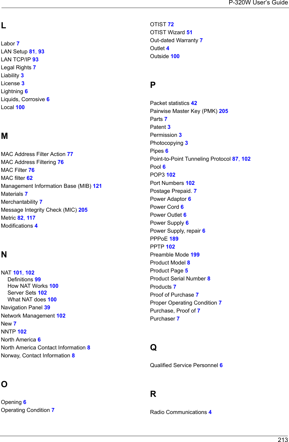 P-320W User’s Guide 213LLabor 7LAN Setup 81, 93LAN TCP/IP 93Legal Rights 7Liability 3License 3Lightning 6Liquids, Corrosive 6Local 100MMAC Address Filter Action 77MAC Address Filtering 76MAC Filter 76MAC filter 62Management Information Base (MIB) 121Materials 7Merchantability 7Message Integrity Check (MIC) 205Metric 82, 117Modifications 4NNAT 101, 102Definitions 99How NAT Works 100Server Sets 102What NAT does 100Navigation Panel 39Network Management 102New 7NNTP 102North America 6North America Contact Information 8Norway, Contact Information 8OOpening 6Operating Condition 7OTIST 72OTIST Wizard 51Out-dated Warranty 7Outlet 4Outside 100PPacket statistics 42Pairwise Master Key (PMK) 205Parts 7Patent 3Permission 3Photocopying 3Pipes 6Point-to-Point Tunneling Protocol 87, 102Pool 6POP3 102Port Numbers 102Postage Prepaid. 7Power Adaptor 6Power Cord 6Power Outlet 6Power Supply 6Power Supply, repair 6PPPoE 189PPTP 102Preamble Mode 199Product Model 8Product Page 5Product Serial Number 8Products 7Proof of Purchase 7Proper Operating Condition 7Purchase, Proof of 7Purchaser 7QQualified Service Personnel 6RRadio Communications 4