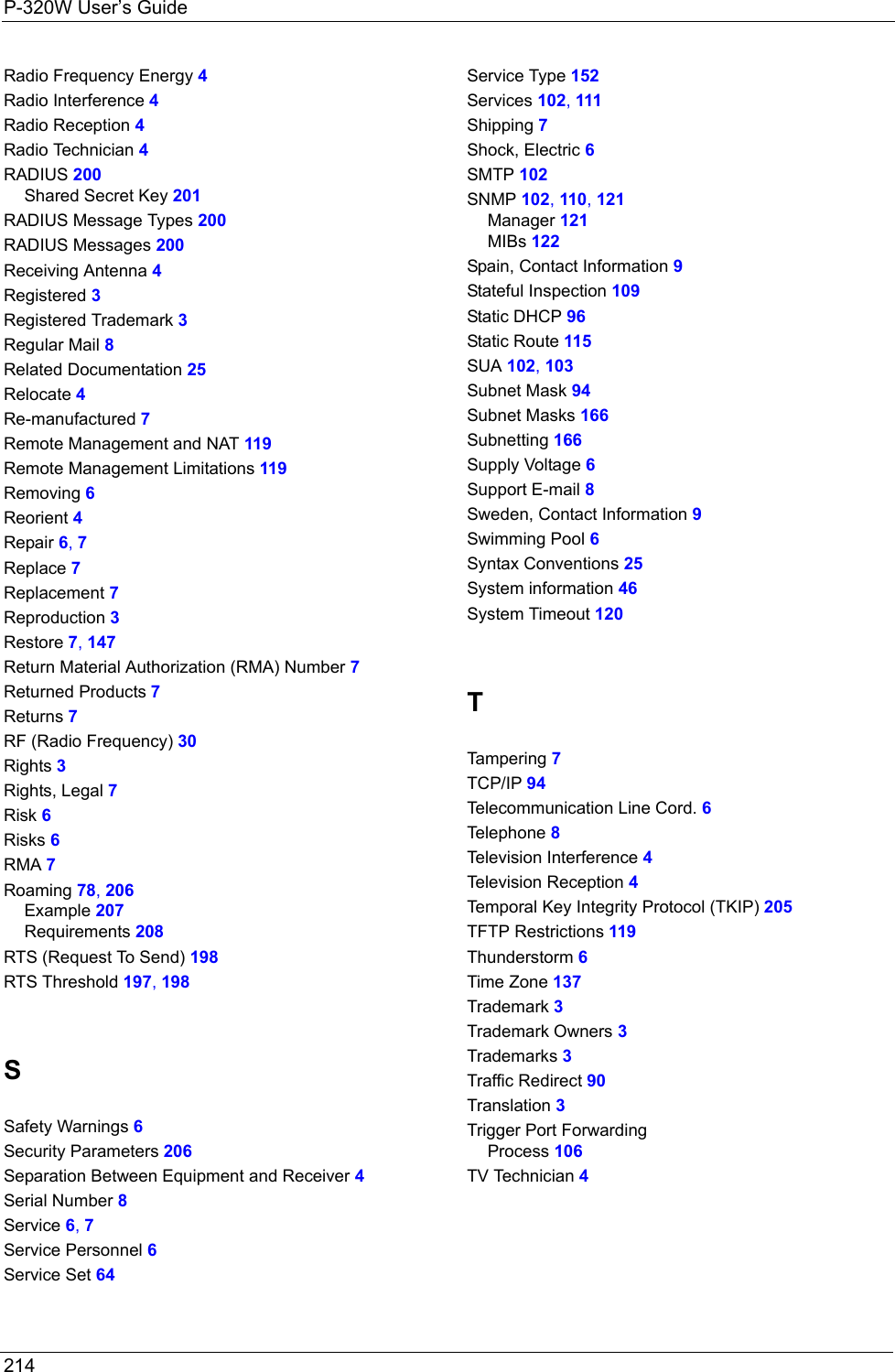 P-320W User’s Guide214   Radio Frequency Energy 4Radio Interference 4Radio Reception 4Radio Technician 4RADIUS 200Shared Secret Key 201RADIUS Message Types 200RADIUS Messages 200Receiving Antenna 4Registered 3Registered Trademark 3Regular Mail 8Related Documentation 25Relocate 4Re-manufactured 7Remote Management and NAT 119Remote Management Limitations 119Removing 6Reorient 4Repair 6, 7Replace 7Replacement 7Reproduction 3Restore 7, 147Return Material Authorization (RMA) Number 7Returned Products 7Returns 7RF (Radio Frequency) 30Rights 3Rights, Legal 7Risk 6Risks 6RMA 7Roaming 78, 206Example 207Requirements 208RTS (Request To Send) 198RTS Threshold 197, 198SSafety Warnings 6Security Parameters 206Separation Between Equipment and Receiver 4Serial Number 8Service 6, 7Service Personnel 6Service Set 64Service Type 152Services 102, 111Shipping 7Shock, Electric 6SMTP 102SNMP 102, 110, 121Manager 121MIBs 122Spain, Contact Information 9Stateful Inspection 109Static DHCP 96Static Route 115SUA 102, 103Subnet Mask 94Subnet Masks 166Subnetting 166Supply Voltage 6Support E-mail 8Sweden, Contact Information 9Swimming Pool 6Syntax Conventions 25System information 46System Timeout 120TTam pe rin g 7TCP/IP 94Telecommunication Line Cord. 6Telephone 8Television Interference 4Television Reception 4Temporal Key Integrity Protocol (TKIP) 205TFTP Restrictions 119Thunderstorm 6Time Zone 137Trademark 3Trademark Owners 3Trademarks 3Traffic Redirect 90Translation 3Trigger Port ForwardingProcess 106TV Technician 4