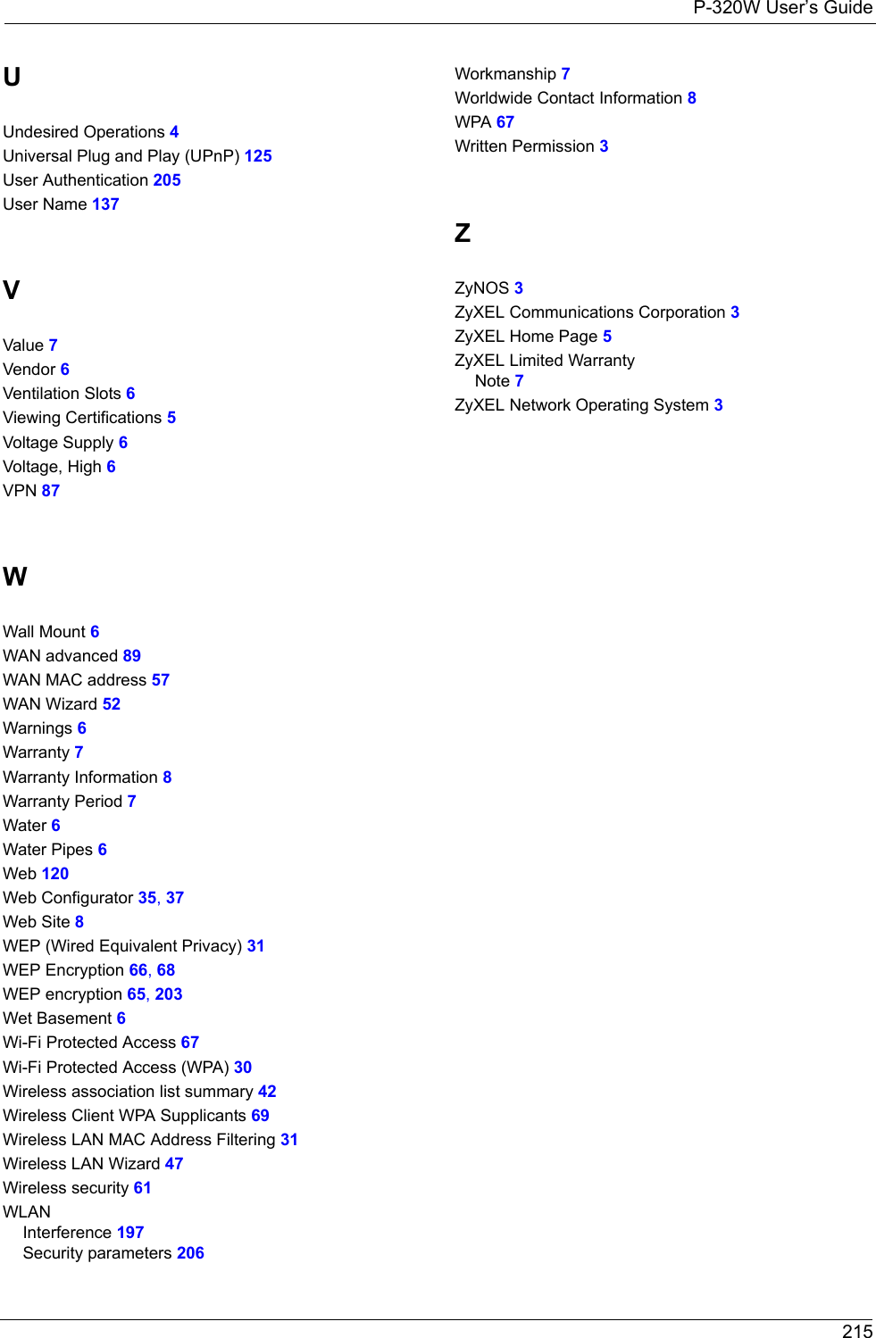 P-320W User’s Guide 215UUndesired Operations 4Universal Plug and Play (UPnP) 125User Authentication 205User Name 137VValue 7Vendor 6Ventilation Slots 6Viewing Certifications 5Voltage Supply 6Voltage, High 6VPN 87WWall Mount 6WAN advanced 89WAN MAC address 57WAN Wizard 52Warnings 6Warranty 7Warranty Information 8Warranty Period 7Water 6Water Pipes 6Web 120Web Configurator 35, 37Web Site 8WEP (Wired Equivalent Privacy) 31WEP Encryption 66, 68WEP encryption 65, 203Wet Basement 6Wi-Fi Protected Access 67Wi-Fi Protected Access (WPA) 30Wireless association list summary 42Wireless Client WPA Supplicants 69Wireless LAN MAC Address Filtering 31Wireless LAN Wizard 47Wireless security 61WLANInterference 197Security parameters 206Workmanship 7Worldwide Contact Information 8WPA 67Written Permission 3ZZyNOS 3ZyXEL Communications Corporation 3ZyXEL Home Page 5ZyXEL Limited WarrantyNote 7ZyXEL Network Operating System 3