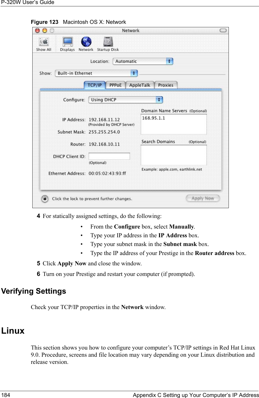 P-320W User’s Guide184  Appendix C Setting up Your Computer’s IP AddressFigure 123   Macintosh OS X: Network4For statically assigned settings, do the following:•From the Configure box, select Manually.• Type your IP address in the IP Address box.• Type your subnet mask in the Subnet mask box.• Type the IP address of your Prestige in the Router address box.5Click Apply Now and close the window.6Turn on your Prestige and restart your computer (if prompted).Verifying SettingsCheck your TCP/IP properties in the Network window.Linux This section shows you how to configure your computer’s TCP/IP settings in Red Hat Linux 9.0. Procedure, screens and file location may vary depending on your Linux distribution and release version. 