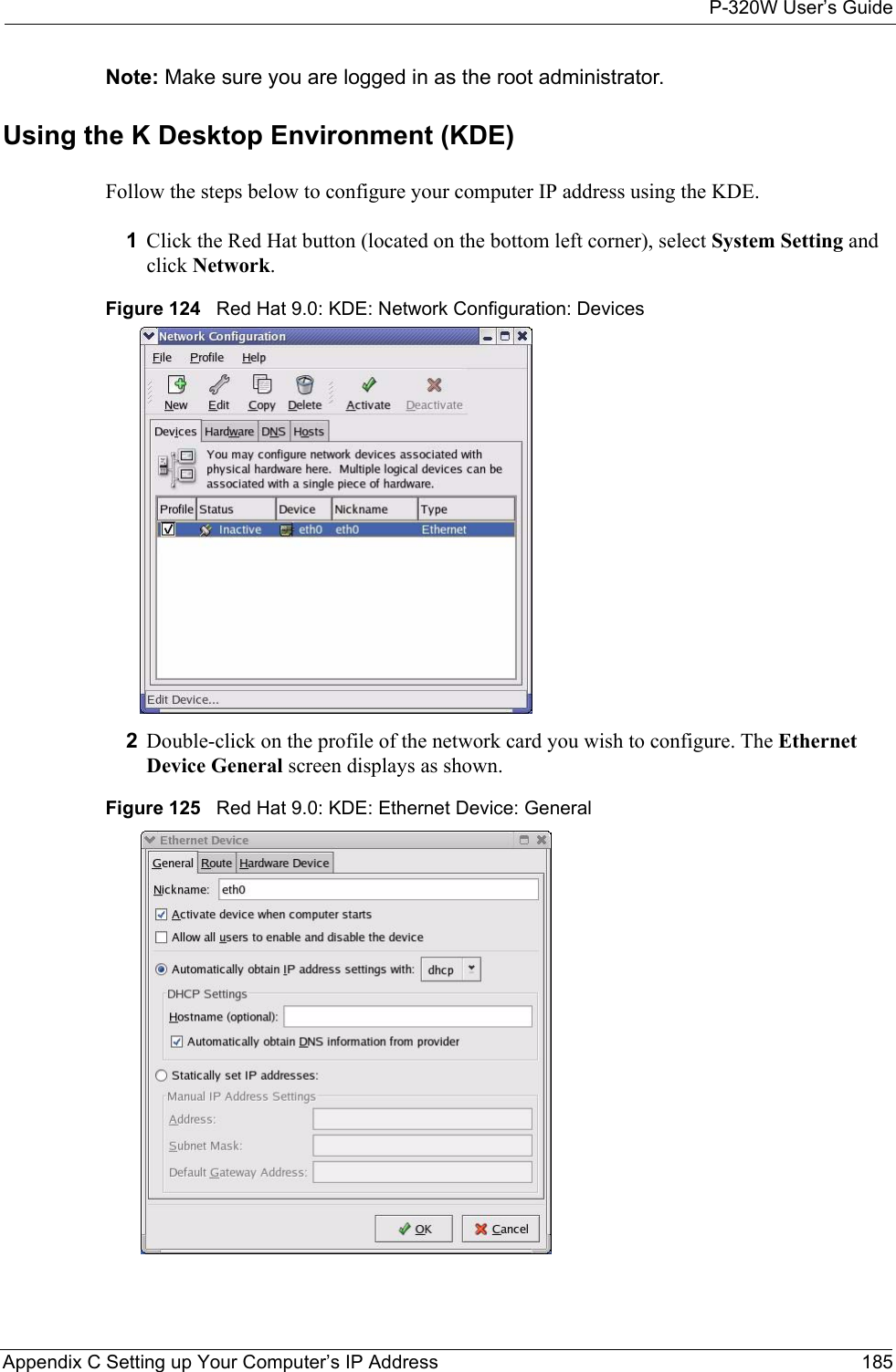 P-320W User’s GuideAppendix C Setting up Your Computer’s IP Address 185Note: Make sure you are logged in as the root administrator. Using the K Desktop Environment (KDE)Follow the steps below to configure your computer IP address using the KDE. 1Click the Red Hat button (located on the bottom left corner), select System Setting and click Network.Figure 124   Red Hat 9.0: KDE: Network Configuration: Devices 2Double-click on the profile of the network card you wish to configure. The Ethernet Device General screen displays as shown. Figure 125   Red Hat 9.0: KDE: Ethernet Device: General  