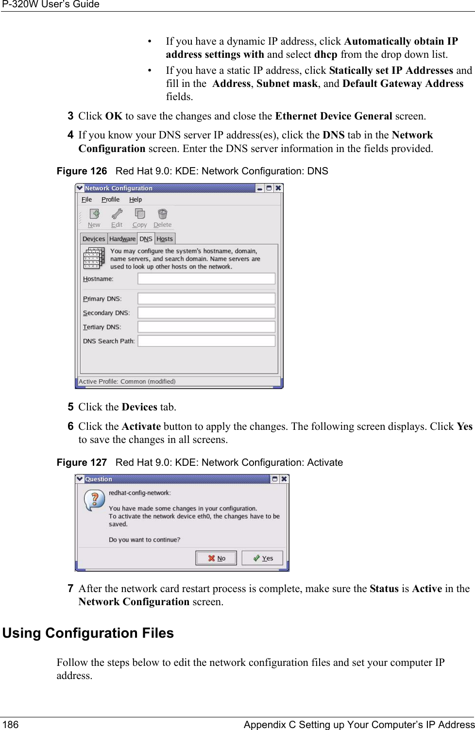 P-320W User’s Guide186  Appendix C Setting up Your Computer’s IP Address• If you have a dynamic IP address, click Automatically obtain IP address settings with and select dhcp from the drop down list. • If you have a static IP address, click Statically set IP Addresses and fill in the  Address, Subnet mask, and Default Gateway Address fields. 3Click OK to save the changes and close the Ethernet Device General screen. 4If you know your DNS server IP address(es), click the DNS tab in the Network Configuration screen. Enter the DNS server information in the fields provided. Figure 126   Red Hat 9.0: KDE: Network Configuration: DNS 5Click the Devices tab. 6Click the Activate button to apply the changes. The following screen displays. Click Ye s to save the changes in all screens.Figure 127   Red Hat 9.0: KDE: Network Configuration: Activate  7After the network card restart process is complete, make sure the Status is Active in the Network Configuration screen.Using Configuration FilesFollow the steps below to edit the network configuration files and set your computer IP address. 