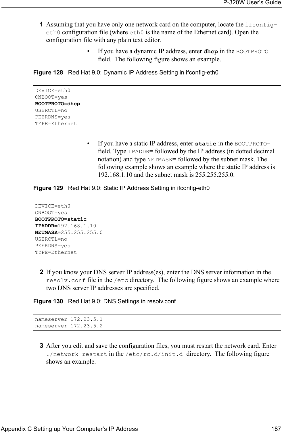 P-320W User’s GuideAppendix C Setting up Your Computer’s IP Address 1871Assuming that you have only one network card on the computer, locate the ifconfig-eth0 configuration file (where eth0 is the name of the Ethernet card). Open the configuration file with any plain text editor.• If you have a dynamic IP address, enter dhcp in the BOOTPROTO= field.  The following figure shows an example. Figure 128   Red Hat 9.0: Dynamic IP Address Setting in ifconfig-eth0  DEVICE=eth0ONBOOT=yesBOOTPROTO=dhcpUSERCTL=noPEERDNS=yesTYPE=Ethernet• If you have a static IP address, enter static in the BOOTPROTO= field. Type IPADDR= followed by the IP address (in dotted decimal notation) and type NETMASK= followed by the subnet mask. The following example shows an example where the static IP address is 192.168.1.10 and the subnet mask is 255.255.255.0. Figure 129   Red Hat 9.0: Static IP Address Setting in ifconfig-eth0   DEVICE=eth0ONBOOT=yesBOOTPROTO=staticIPADDR=192.168.1.10NETMASK=255.255.255.0USERCTL=noPEERDNS=yesTYPE=Ethernet2If you know your DNS server IP address(es), enter the DNS server information in the resolv.conf file in the /etc directory.  The following figure shows an example where two DNS server IP addresses are specified.Figure 130   Red Hat 9.0: DNS Settings in resolv.conf   nameserver 172.23.5.1nameserver 172.23.5.23After you edit and save the configuration files, you must restart the network card. Enter ./network restart in the /etc/rc.d/init.d directory.  The following figure shows an example.