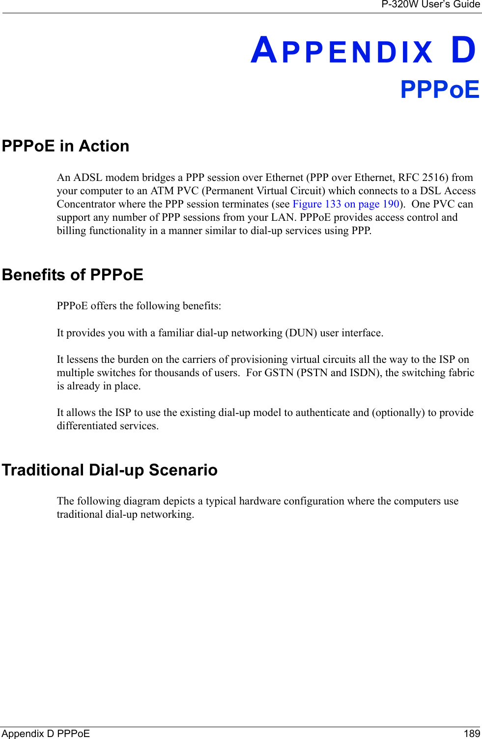 P-320W User’s GuideAppendix D PPPoE 189APPENDIX DPPPoEPPPoE in ActionAn ADSL modem bridges a PPP session over Ethernet (PPP over Ethernet, RFC 2516) from your computer to an ATM PVC (Permanent Virtual Circuit) which connects to a DSL Access Concentrator where the PPP session terminates (see Figure 133 on page 190).  One PVC can support any number of PPP sessions from your LAN. PPPoE provides access control and billing functionality in a manner similar to dial-up services using PPP.Benefits of PPPoEPPPoE offers the following benefits:It provides you with a familiar dial-up networking (DUN) user interface.It lessens the burden on the carriers of provisioning virtual circuits all the way to the ISP on multiple switches for thousands of users.  For GSTN (PSTN and ISDN), the switching fabric is already in place.It allows the ISP to use the existing dial-up model to authenticate and (optionally) to provide differentiated services.Traditional Dial-up ScenarioThe following diagram depicts a typical hardware configuration where the computers use traditional dial-up networking. 