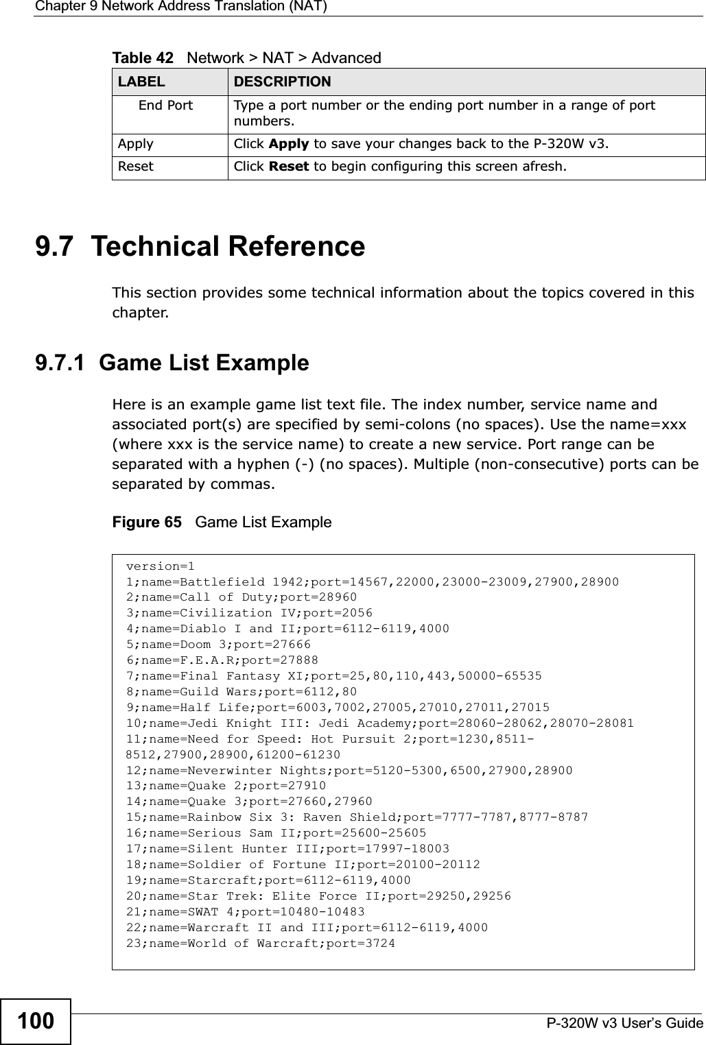 Chapter 9 Network Address Translation (NAT)P-320W v3 User’s Guide1009.7  Technical ReferenceThis section provides some technical information about the topics covered in this chapter.9.7.1  Game List ExampleHere is an example game list text file. The index number, service name and associated port(s) are specified by semi-colons (no spaces). Use the name=xxx (where xxx is the service name) to create a new service. Port range can be separated with a hyphen (-) (no spaces). Multiple (non-consecutive) ports can be separated by commas.Figure 65   Game List ExampleEnd Port Type a port number or the ending port number in a range of port numbers.Apply Click Apply to save your changes back to the P-320W v3.Reset Click Reset to begin configuring this screen afresh.Table 42   Network &gt; NAT &gt; AdvancedLABEL DESCRIPTIONversion=11;name=Battlefield 1942;port=14567,22000,23000-23009,27900,289002;name=Call of Duty;port=289603;name=Civilization IV;port=20564;name=Diablo I and II;port=6112-6119,40005;name=Doom 3;port=276666;name=F.E.A.R;port=278887;name=Final Fantasy XI;port=25,80,110,443,50000-655358;name=Guild Wars;port=6112,809;name=Half Life;port=6003,7002,27005,27010,27011,2701510;name=Jedi Knight III: Jedi Academy;port=28060-28062,28070-2808111;name=Need for Speed: Hot Pursuit 2;port=1230,8511-8512,27900,28900,61200-6123012;name=Neverwinter Nights;port=5120-5300,6500,27900,2890013;name=Quake 2;port=2791014;name=Quake 3;port=27660,2796015;name=Rainbow Six 3: Raven Shield;port=7777-7787,8777-878716;name=Serious Sam II;port=25600-2560517;name=Silent Hunter III;port=17997-1800318;name=Soldier of Fortune II;port=20100-2011219;name=Starcraft;port=6112-6119,400020;name=Star Trek: Elite Force II;port=29250,2925621;name=SWAT 4;port=10480-1048322;name=Warcraft II and III;port=6112-6119,400023;name=World of Warcraft;port=3724