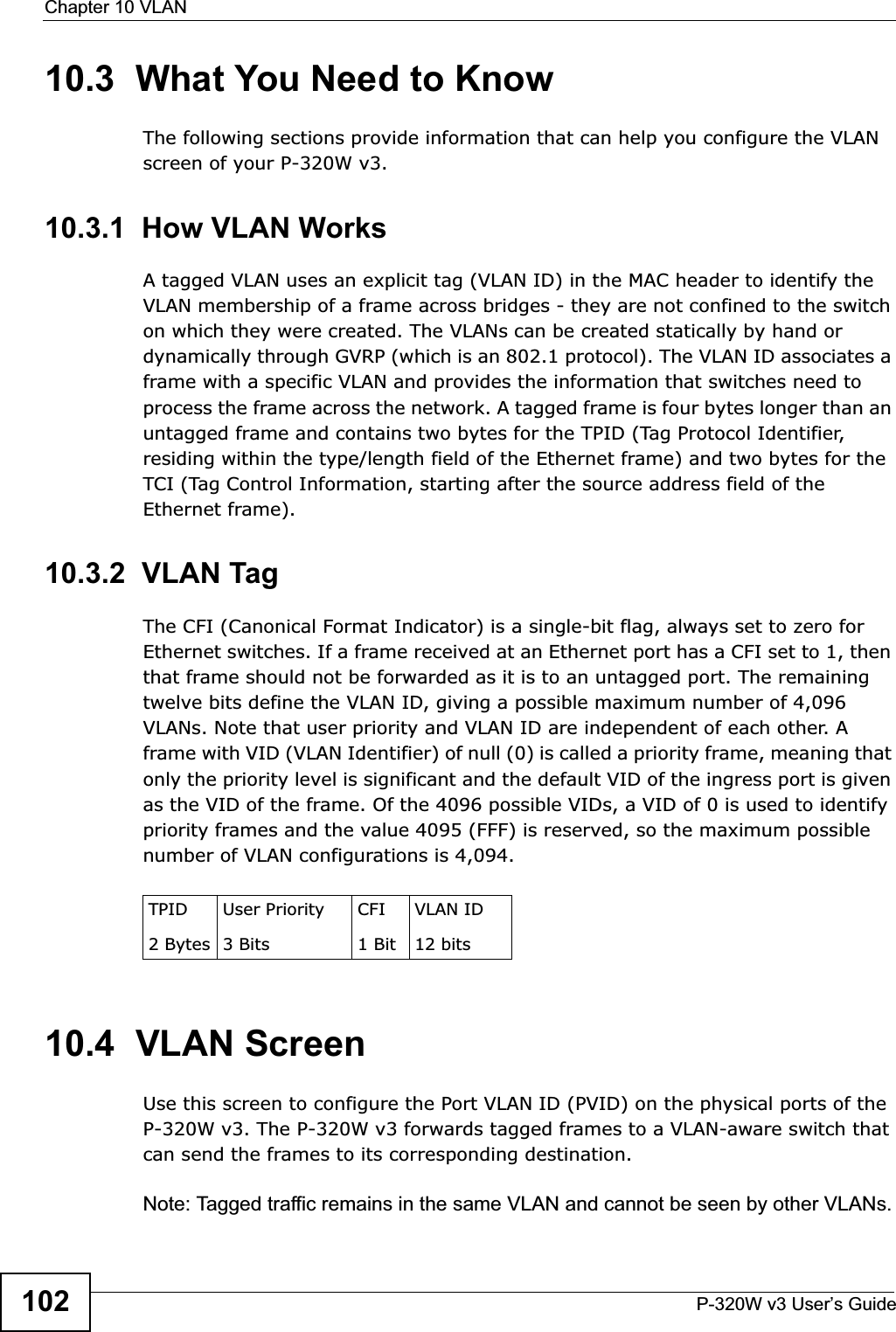 Chapter 10 VLANP-320W v3 User’s Guide10210.3  What You Need to KnowThe following sections provide information that can help you configure the VLAN screen of your P-320W v3.10.3.1  How VLAN WorksA tagged VLAN uses an explicit tag (VLAN ID) in the MAC header to identify the VLAN membership of a frame across bridges - they are not confined to the switch on which they were created. The VLANs can be created statically by hand or dynamically through GVRP (which is an 802.1 protocol). The VLAN ID associates a frame with a specific VLAN and provides the information that switches need to process the frame across the network. A tagged frame is four bytes longer than an untagged frame and contains two bytes for the TPID (Tag Protocol Identifier, residing within the type/length field of the Ethernet frame) and two bytes for the TCI (Tag Control Information, starting after the source address field of the Ethernet frame).10.3.2  VLAN Tag The CFI (Canonical Format Indicator) is a single-bit flag, always set to zero for Ethernet switches. If a frame received at an Ethernet port has a CFI set to 1, then that frame should not be forwarded as it is to an untagged port. The remaining twelve bits define the VLAN ID, giving a possible maximum number of 4,096 VLANs. Note that user priority and VLAN ID are independent of each other. A frame with VID (VLAN Identifier) of null (0) is called a priority frame, meaning that only the priority level is significant and the default VID of the ingress port is given as the VID of the frame. Of the 4096 possible VIDs, a VID of 0 is used to identify priority frames and the value 4095 (FFF) is reserved, so the maximum possible number of VLAN configurations is 4,094. 10.4  VLAN ScreenUse this screen to configure the Port VLAN ID (PVID) on the physical ports of the P-320W v3. The P-320W v3 forwards tagged frames to a VLAN-aware switch that can send the frames to its corresponding destination.Note: Tagged traffic remains in the same VLAN and cannot be seen by other VLANs.TPID 2 BytesUser Priority 3 BitsCFI1 BitVLAN ID12 bits