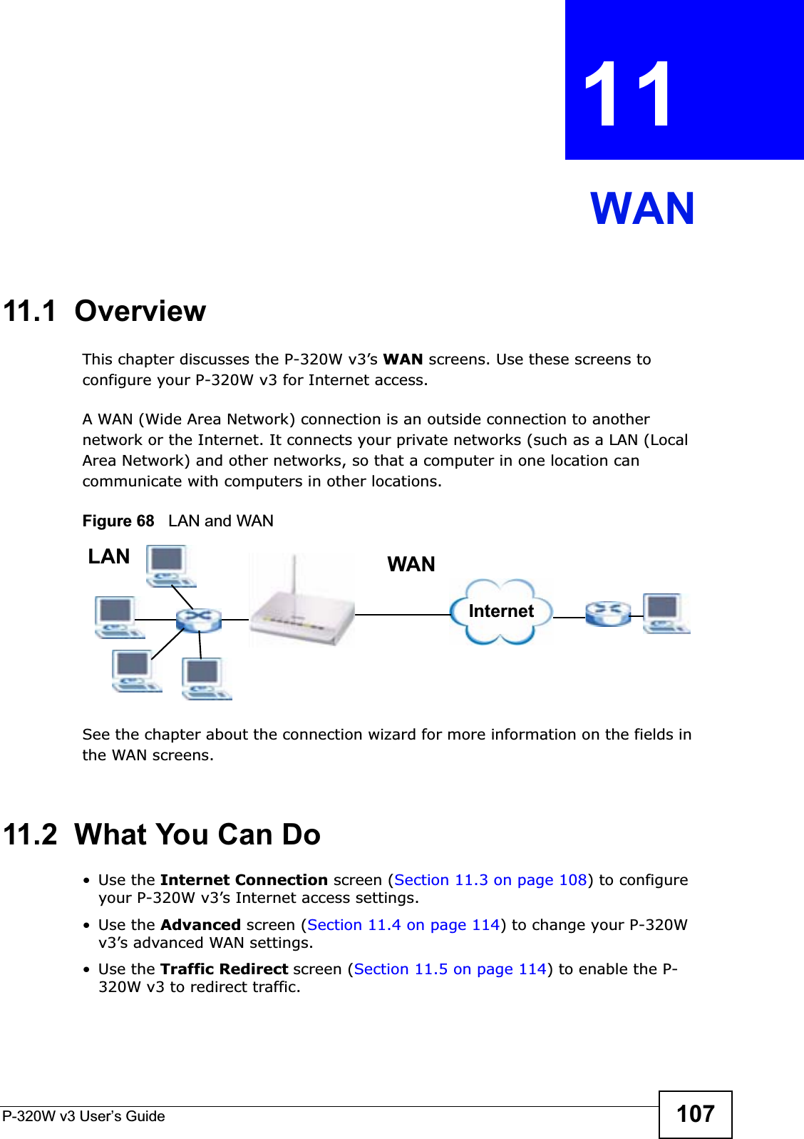 P-320W v3 User’s Guide 107CHAPTER 11 WAN11.1  OverviewThis chapter discusses the P-320W v3’s WAN screens. Use these screens to configure your P-320W v3 for Internet access.A WAN (Wide Area Network) connection is an outside connection to another network or the Internet. It connects your private networks (such as a LAN (Local Area Network) and other networks, so that a computer in one location can communicate with computers in other locations.Figure 68   LAN and WANSee the chapter about the connection wizard for more information on the fields in the WAN screens.11.2  What You Can Do•Use the Internet Connection screen (Section 11.3 on page 108) to configure your P-320W v3’s Internet access settings.•Use the Advanced screen (Section 11.4 on page 114) to change your P-320W v3’s advanced WAN settings.•Use the Traffic Redirect screen (Section 11.5 on page 114) to enable the P-320W v3 to redirect traffic.WANLANInternet