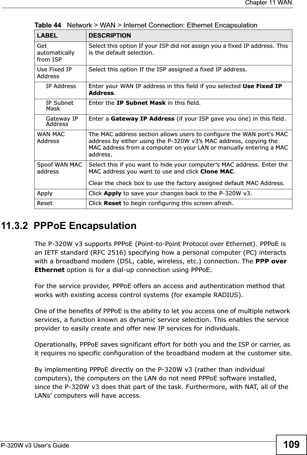  Chapter 11 WANP-320W v3 User’s Guide 10911.3.2  PPPoE EncapsulationThe P-320W v3 supports PPPoE (Point-to-Point Protocol over Ethernet). PPPoE is an IETF standard (RFC 2516) specifying how a personal computer (PC) interacts with a broadband modem (DSL, cable, wireless, etc.) connection. The PPP over Ethernet option is for a dial-up connection using PPPoE.For the service provider, PPPoE offers an access and authentication method that works with existing access control systems (for example RADIUS).One of the benefits of PPPoE is the ability to let you access one of multiple network services, a function known as dynamic service selection. This enables the service provider to easily create and offer new IP services for individuals.Operationally, PPPoE saves significant effort for both you and the ISP or carrier, as it requires no specific configuration of the broadband modem at the customer site.By implementing PPPoE directly on the P-320W v3 (rather than individual computers), the computers on the LAN do not need PPPoE software installed, since the P-320W v3 does that part of the task. Furthermore, with NAT, all of the LANs’ computers will have access.Getautomatically from ISP Select this option If your ISP did not assign you a fixed IP address. This is the default selection. Use Fixed IP AddressSelect this option If the ISP assigned a fixed IP address. IP Address Enter your WAN IP address in this field if you selected Use Fixed IP Address.IP Subnet Mask Enter the IP Subnet Mask in this field.Gateway IP Address Enter a Gateway IP Address (if your ISP gave you one) in this field.WAN MAC AddressThe MAC address section allows users to configure the WAN port&apos;s MAC address by either using the P-320W v3’s MAC address, copying the MAC address from a computer on your LAN or manually entering a MAC address. Spoof WAN MAC addressSelect this if you want to hide your computer’s MAC address. Enter the MAC address you want to use and click Clone MAC.Clear the check box to use the factory assigned default MAC Address.Apply Click Apply to save your changes back to the P-320W v3.Reset Click Reset to begin configuring this screen afresh.Table 44   Network &gt; WAN &gt; Internet Connection: Ethernet EncapsulationLABEL DESCRIPTION