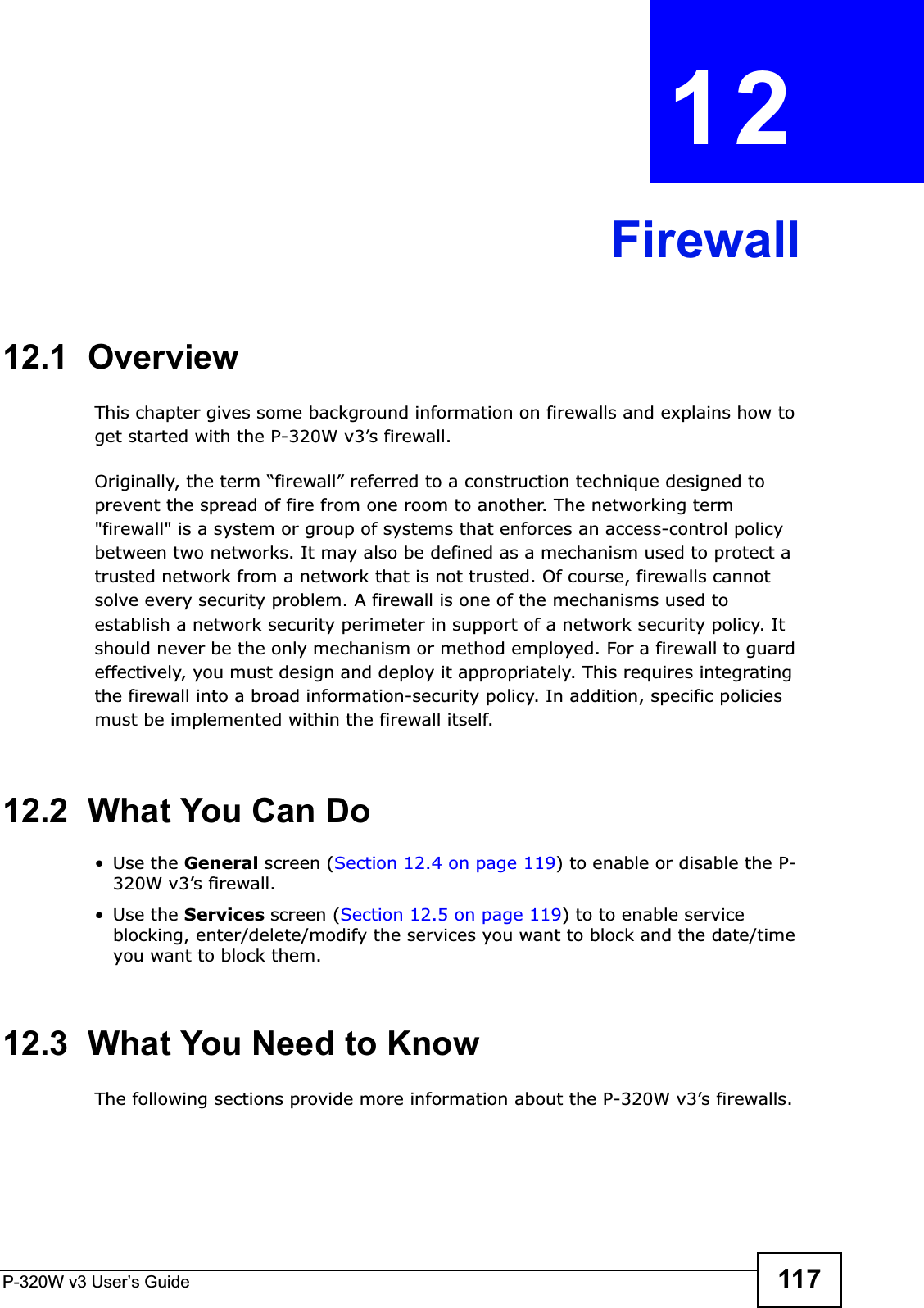 P-320W v3 User’s Guide 117CHAPTER 12Firewall12.1  OverviewThis chapter gives some background information on firewalls and explains how to get started with the P-320W v3’s firewall.Originally, the term “firewall” referred to a construction technique designed to prevent the spread of fire from one room to another. The networking term &quot;firewall&quot; is a system or group of systems that enforces an access-control policy between two networks. It may also be defined as a mechanism used to protect a trusted network from a network that is not trusted. Of course, firewalls cannot solve every security problem. A firewall is one of the mechanisms used to establish a network security perimeter in support of a network security policy. It should never be the only mechanism or method employed. For a firewall to guard effectively, you must design and deploy it appropriately. This requires integrating the firewall into a broad information-security policy. In addition, specific policies must be implemented within the firewall itself. 12.2  What You Can Do•Use the General screen (Section 12.4 on page 119) to enable or disable the P-320W v3’s firewall.•Use the Services screen (Section 12.5 on page 119) to to enable service blocking, enter/delete/modify the services you want to block and the date/time you want to block them.12.3  What You Need to KnowThe following sections provide more information about the P-320W v3’s firewalls.