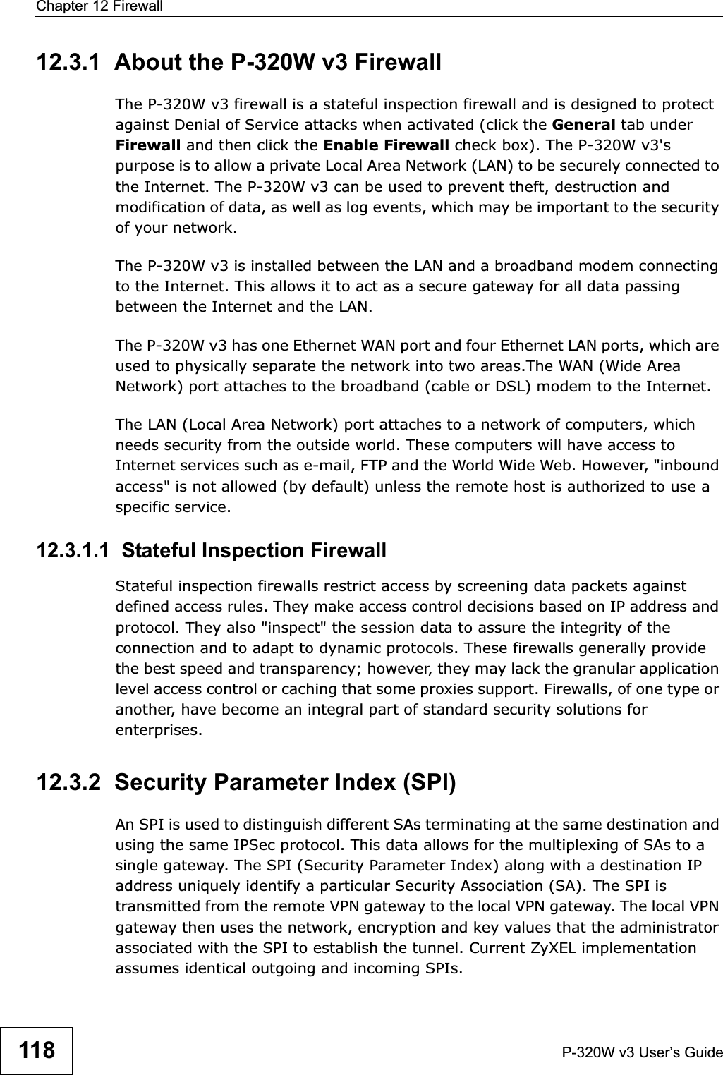 Chapter 12 FirewallP-320W v3 User’s Guide11812.3.1  About the P-320W v3 FirewallThe P-320W v3 firewall is a stateful inspection firewall and is designed to protect against Denial of Service attacks when activated (click the General tab underFirewall and then click the Enable Firewall check box). The P-320W v3&apos;s purpose is to allow a private Local Area Network (LAN) to be securely connected to the Internet. The P-320W v3 can be used to prevent theft, destruction and modification of data, as well as log events, which may be important to the security of your network. The P-320W v3 is installed between the LAN and a broadband modem connecting to the Internet. This allows it to act as a secure gateway for all data passing between the Internet and the LAN.The P-320W v3 has one Ethernet WAN port and four Ethernet LAN ports, which are used to physically separate the network into two areas.The WAN (Wide Area Network) port attaches to the broadband (cable or DSL) modem to the Internet.The LAN (Local Area Network) port attaches to a network of computers, which needs security from the outside world. These computers will have access to Internet services such as e-mail, FTP and the World Wide Web. However, &quot;inbound access&quot; is not allowed (by default) unless the remote host is authorized to use a specific service.12.3.1.1  Stateful Inspection Firewall Stateful inspection firewalls restrict access by screening data packets against defined access rules. They make access control decisions based on IP address and protocol. They also &quot;inspect&quot; the session data to assure the integrity of the connection and to adapt to dynamic protocols. These firewalls generally provide the best speed and transparency; however, they may lack the granular application level access control or caching that some proxies support. Firewalls, of one type or another, have become an integral part of standard security solutions for enterprises.12.3.2  Security Parameter Index (SPI)An SPI is used to distinguish different SAs terminating at the same destination and using the same IPSec protocol. This data allows for the multiplexing of SAs to a single gateway. The SPI (Security Parameter Index) along with a destination IP address uniquely identify a particular Security Association (SA). The SPI is transmitted from the remote VPN gateway to the local VPN gateway. The local VPN gateway then uses the network, encryption and key values that the administrator associated with the SPI to establish the tunnel. Current ZyXEL implementation assumes identical outgoing and incoming SPIs.