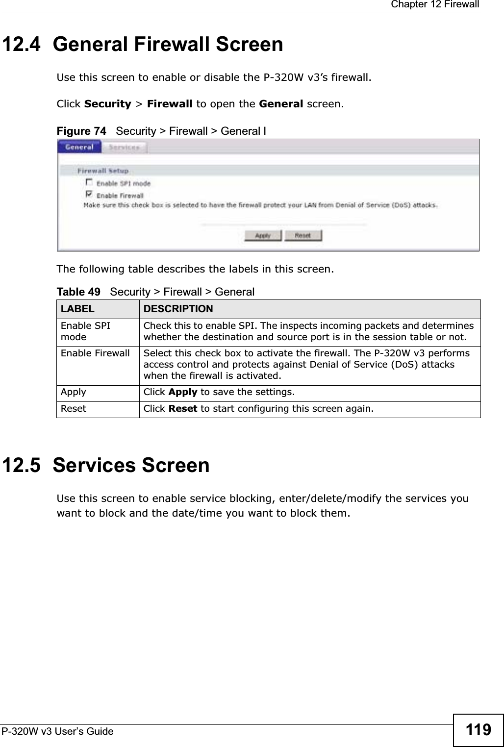  Chapter 12 FirewallP-320W v3 User’s Guide 11912.4  General Firewall ScreenUse this screen to enable or disable the P-320W v3’s firewall. Click Security &gt; Firewall to open the General screen.Figure 74   Security &gt; Firewall &gt; General lThe following table describes the labels in this screen.12.5  Services ScreenUse this screen to enable service blocking, enter/delete/modify the services you want to block and the date/time you want to block them.Table 49   Security &gt; Firewall &gt; General LABEL DESCRIPTIONEnable SPI modeCheck this to enable SPI. The inspects incoming packets and determines whether the destination and source port is in the session table or not.Enable Firewall Select this check box to activate the firewall. The P-320W v3 performs access control and protects against Denial of Service (DoS) attacks when the firewall is activated.Apply Click Apply to save the settings. Reset Click Reset to start configuring this screen again. 