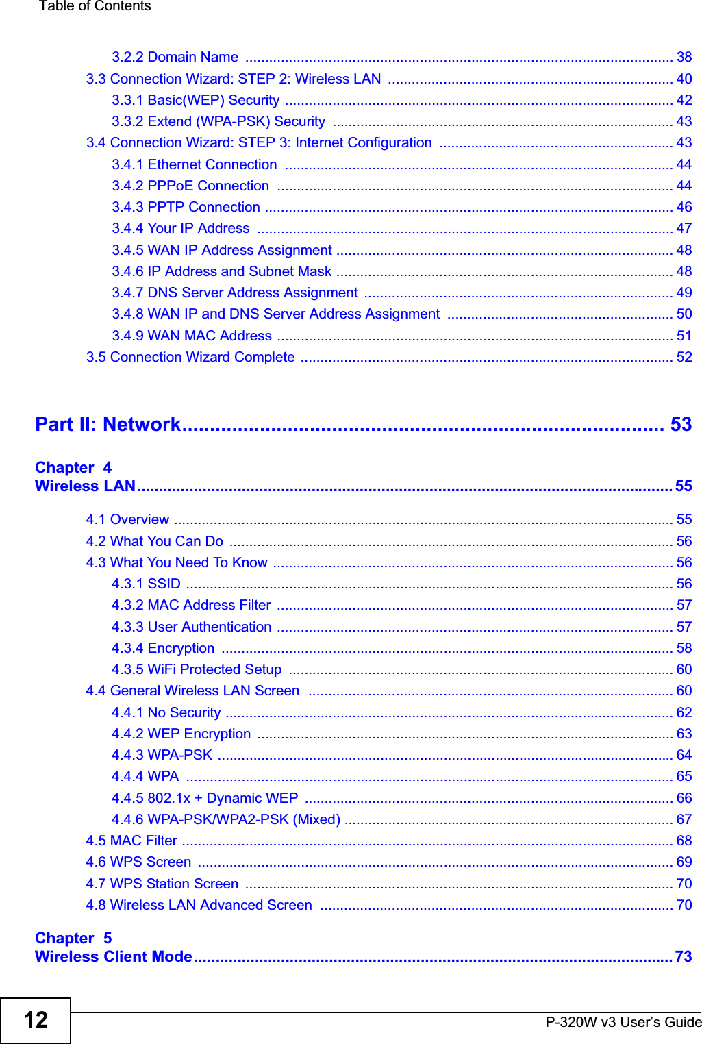 Table of ContentsP-320W v3 User’s Guide123.2.2 Domain Name  ............................................................................................................ 383.3 Connection Wizard: STEP 2: Wireless LAN  ........................................................................ 403.3.1 Basic(WEP) Security .................................................................................................. 423.3.2 Extend (WPA-PSK) Security  ...................................................................................... 433.4 Connection Wizard: STEP 3: Internet Configuration  ........................................................... 433.4.1 Ethernet Connection  .................................................................................................. 443.4.2 PPPoE Connection  .................................................................................................... 443.4.3 PPTP Connection ....................................................................................................... 463.4.4 Your IP Address  ......................................................................................................... 473.4.5 WAN IP Address Assignment ..................................................................................... 483.4.6 IP Address and Subnet Mask ..................................................................................... 483.4.7 DNS Server Address Assignment  .............................................................................. 493.4.8 WAN IP and DNS Server Address Assignment  ......................................................... 503.4.9 WAN MAC Address .................................................................................................... 513.5 Connection Wizard Complete .............................................................................................. 52Part II: Network....................................................................................... 53Chapter  4Wireless LAN........................................................................................................................... 554.1 Overview .............................................................................................................................. 554.2 What You Can Do  ................................................................................................................ 564.3 What You Need To Know ..................................................................................................... 564.3.1 SSID ........................................................................................................................... 564.3.2 MAC Address Filter  .................................................................................................... 574.3.3 User Authentication .................................................................................................... 574.3.4 Encryption  .................................................................................................................. 584.3.5 WiFi Protected Setup  ................................................................................................. 604.4 General Wireless LAN Screen  ............................................................................................ 604.4.1 No Security ................................................................................................................. 624.4.2 WEP Encryption  ......................................................................................................... 634.4.3 WPA-PSK ................................................................................................................... 644.4.4 WPA  ........................................................................................................................... 654.4.5 802.1x + Dynamic WEP  ............................................................................................. 664.4.6 WPA-PSK/WPA2-PSK (Mixed) ................................................................................... 674.5 MAC Filter ............................................................................................................................ 684.6 WPS Screen  ........................................................................................................................ 694.7 WPS Station Screen  ............................................................................................................ 704.8 Wireless LAN Advanced Screen  ......................................................................................... 70Chapter  5Wireless Client Mode.............................................................................................................. 73
