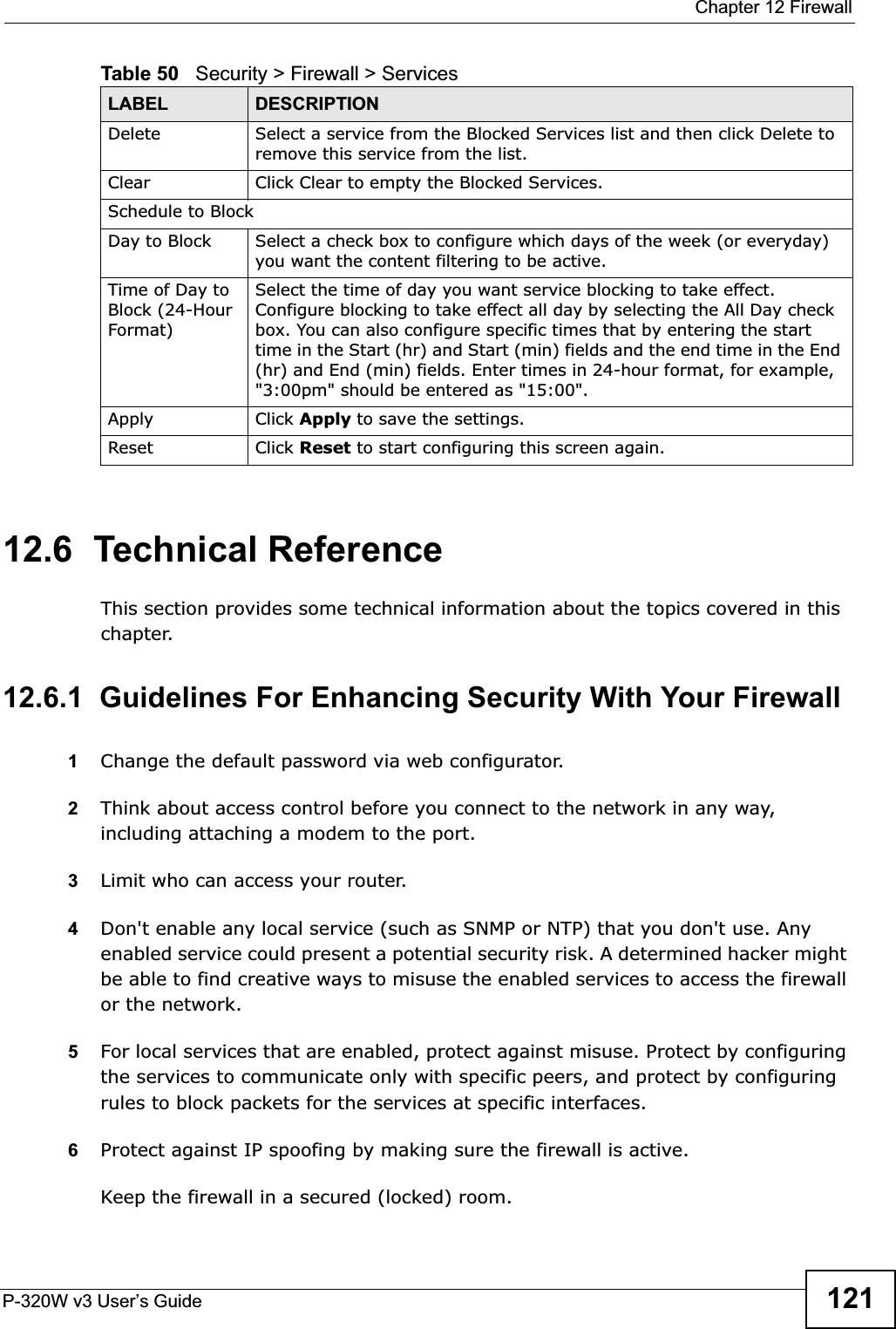  Chapter 12 FirewallP-320W v3 User’s Guide 12112.6  Technical ReferenceThis section provides some technical information about the topics covered in this chapter.12.6.1  Guidelines For Enhancing Security With Your Firewall1Change the default password via web configurator. 2Think about access control before you connect to the network in any way, including attaching a modem to the port. 3Limit who can access your router. 4Don&apos;t enable any local service (such as SNMP or NTP) that you don&apos;t use. Any enabled service could present a potential security risk. A determined hacker might be able to find creative ways to misuse the enabled services to access the firewall or the network. 5For local services that are enabled, protect against misuse. Protect by configuring the services to communicate only with specific peers, and protect by configuring rules to block packets for the services at specific interfaces. 6Protect against IP spoofing by making sure the firewall is active. Keep the firewall in a secured (locked) room. Delete Select a service from the Blocked Services list and then click Delete to remove this service from the list.Clear Click Clear to empty the Blocked Services.Schedule to BlockDay to Block Select a check box to configure which days of the week (or everyday) you want the content filtering to be active.Time of Day to Block (24-Hour Format)Select the time of day you want service blocking to take effect. Configure blocking to take effect all day by selecting the All Day check box. You can also configure specific times that by entering the start time in the Start (hr) and Start (min) fields and the end time in the End (hr) and End (min) fields. Enter times in 24-hour format, for example, &quot;3:00pm&quot; should be entered as &quot;15:00&quot;.Apply Click Apply to save the settings. Reset Click Reset to start configuring this screen again. Table 50   Security &gt; Firewall &gt; ServicesLABEL DESCRIPTION