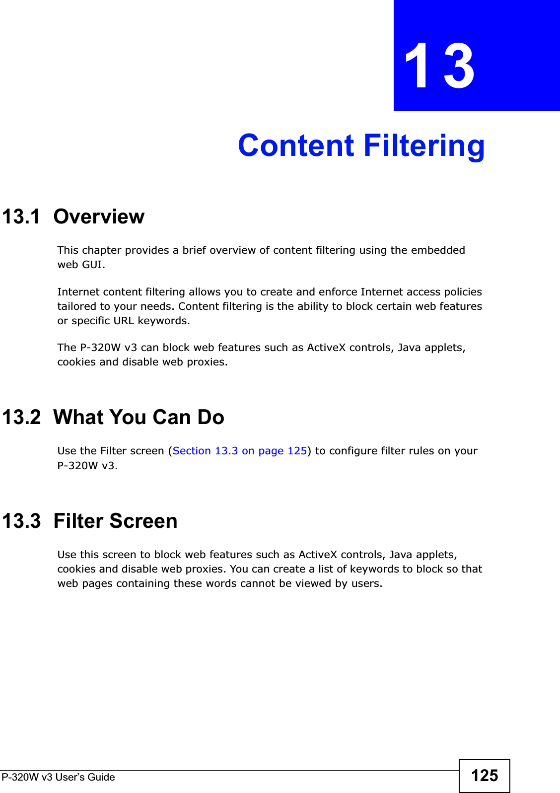 P-320W v3 User’s Guide 125CHAPTER 13Content Filtering13.1  OverviewThis chapter provides a brief overview of content filtering using the embedded web GUI.Internet content filtering allows you to create and enforce Internet access policies tailored to your needs. Content filtering is the ability to block certain web features or specific URL keywords.The P-320W v3 can block web features such as ActiveX controls, Java applets, cookies and disable web proxies. 13.2  What You Can DoUse the Filter screen (Section 13.3 on page 125) to configure filter rules on your P-320W v3.13.3  Filter ScreenUse this screen to block web features such as ActiveX controls, Java applets, cookies and disable web proxies. You can create a list of keywords to block so that web pages containing these words cannot be viewed by users.