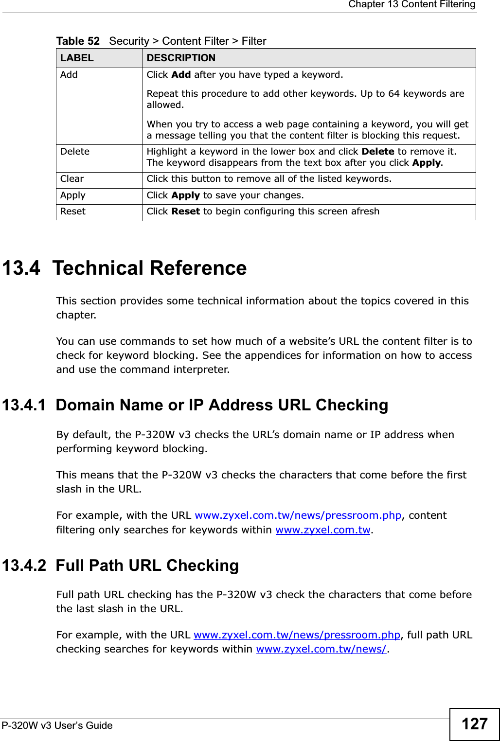  Chapter 13 Content FilteringP-320W v3 User’s Guide 12713.4  Technical ReferenceThis section provides some technical information about the topics covered in this chapter.You can use commands to set how much of a website’s URL the content filter is to check for keyword blocking. See the appendices for information on how to access and use the command interpreter.13.4.1  Domain Name or IP Address URL CheckingBy default, the P-320W v3 checks the URL’s domain name or IP address when performing keyword blocking.This means that the P-320W v3 checks the characters that come before the first slash in the URL.For example, with the URL www.zyxel.com.tw/news/pressroom.php, content filtering only searches for keywords within www.zyxel.com.tw.13.4.2  Full Path URL CheckingFull path URL checking has the P-320W v3 check the characters that come before the last slash in the URL.For example, with the URL www.zyxel.com.tw/news/pressroom.php, full path URL checking searches for keywords within www.zyxel.com.tw/news/.Add  Click Add after you have typed a keyword. Repeat this procedure to add other keywords. Up to 64 keywords are allowed.When you try to access a web page containing a keyword, you will get a message telling you that the content filter is blocking this request.Delete Highlight a keyword in the lower box and click Delete to remove it. The keyword disappears from the text box after you click Apply.Clear Click this button to remove all of the listed keywords.Apply Click Apply to save your changes.Reset Click Reset to begin configuring this screen afreshTable 52   Security &gt; Content Filter &gt; FilterLABEL DESCRIPTION