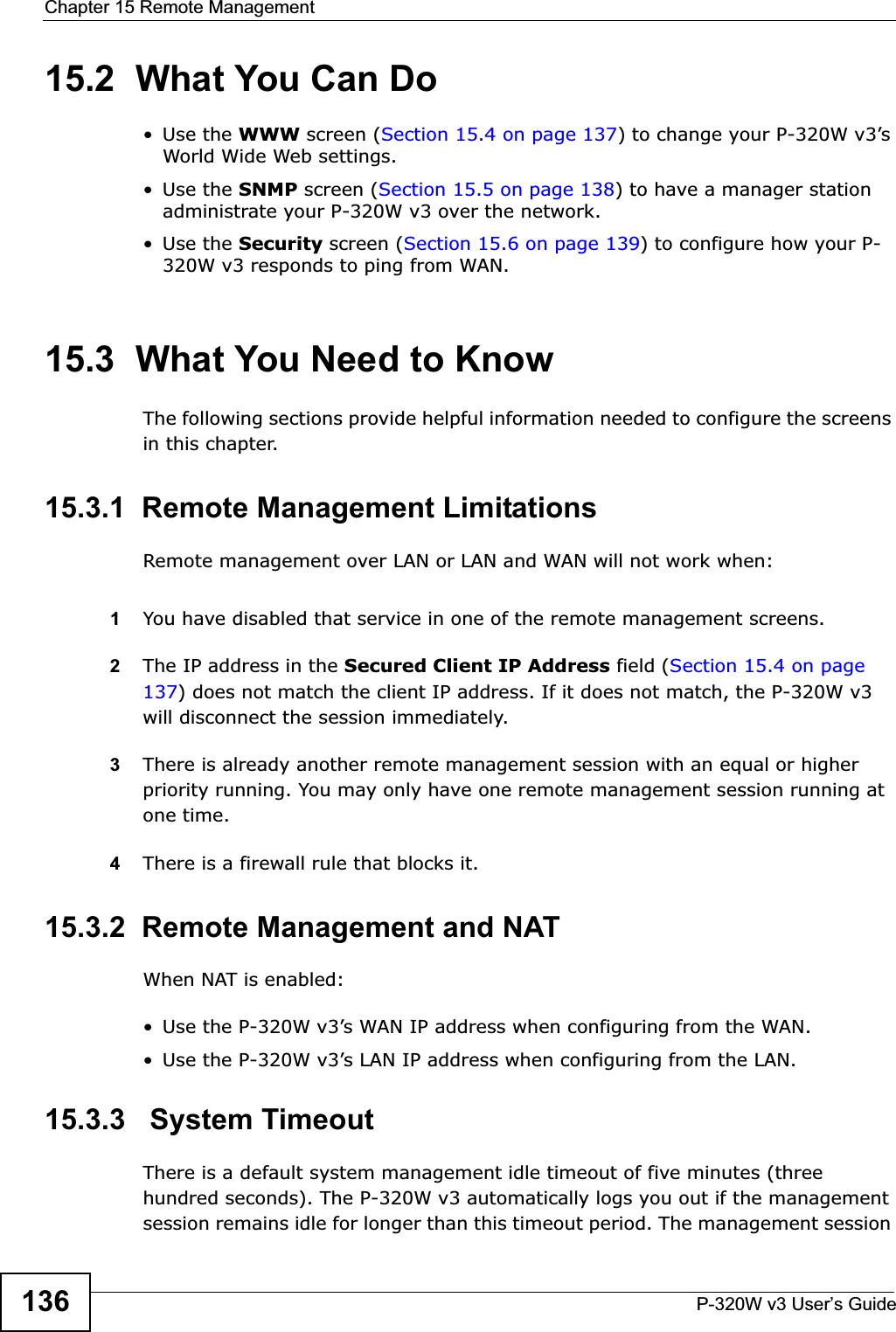 Chapter 15 Remote ManagementP-320W v3 User’s Guide13615.2  What You Can Do•Use the WWW screen (Section 15.4 on page 137) to change your P-320W v3’s World Wide Web settings.•Use the SNMP screen (Section 15.5 on page 138) to have a manager station administrate your P-320W v3 over the network.•Use the Security screen (Section 15.6 on page 139) to configure how your P-320W v3 responds to ping from WAN.15.3  What You Need to KnowThe following sections provide helpful information needed to configure the screens in this chapter.15.3.1  Remote Management LimitationsRemote management over LAN or LAN and WAN will not work when:1You have disabled that service in one of the remote management screens.2The IP address in the Secured Client IP Address field (Section 15.4 on page 137) does not match the client IP address. If it does not match, the P-320W v3 will disconnect the session immediately.3There is already another remote management session with an equal or higher priority running. You may only have one remote management session running at one time.4There is a firewall rule that blocks it.15.3.2  Remote Management and NATWhen NAT is enabled:• Use the P-320W v3’s WAN IP address when configuring from the WAN. • Use the P-320W v3’s LAN IP address when configuring from the LAN.15.3.3   System TimeoutThere is a default system management idle timeout of five minutes (three hundred seconds). The P-320W v3 automatically logs you out if the management session remains idle for longer than this timeout period. The management session 
