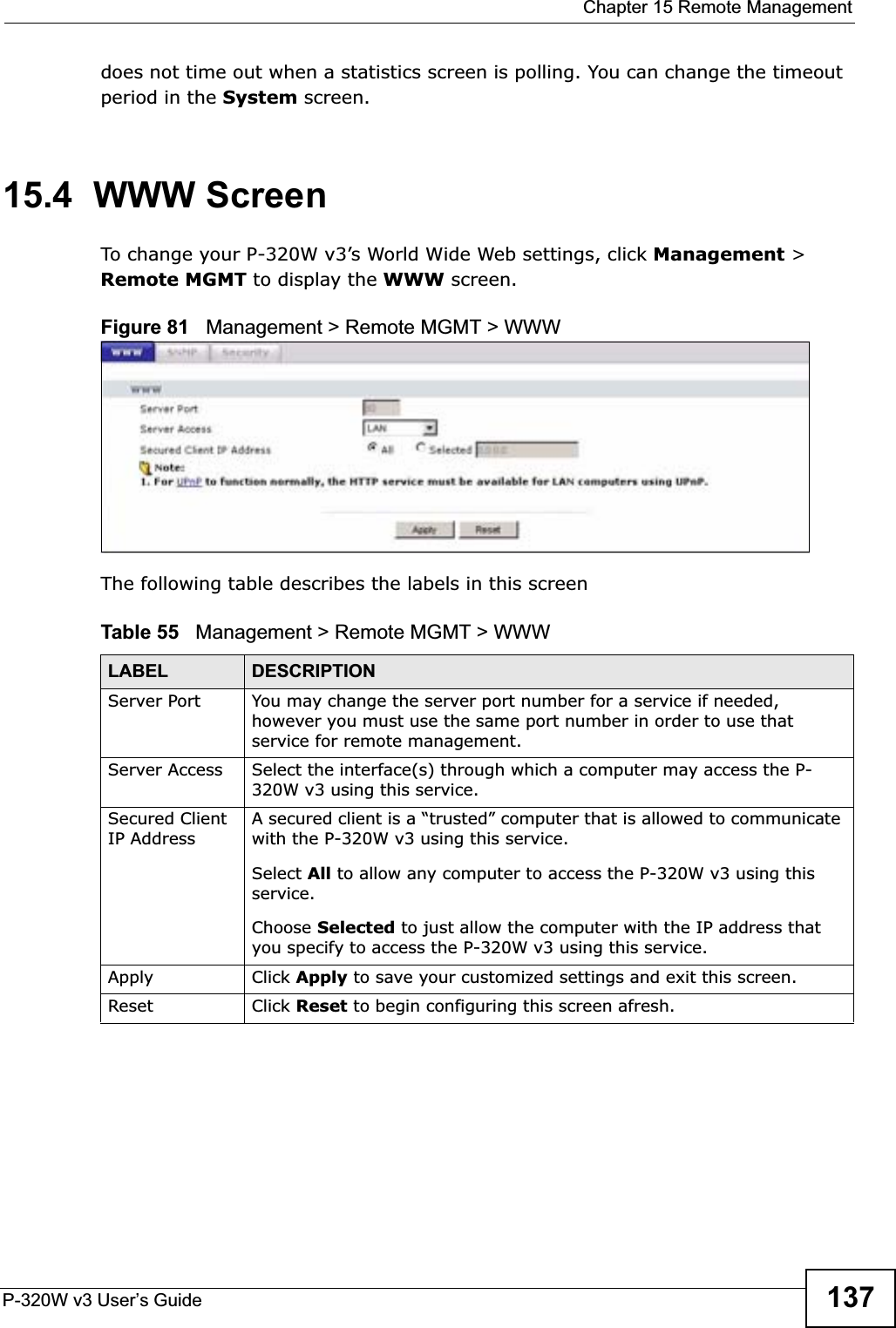  Chapter 15 Remote ManagementP-320W v3 User’s Guide 137does not time out when a statistics screen is polling. You can change the timeout period in the System screen.15.4  WWW ScreenTo change your P-320W v3’s World Wide Web settings, click Management &gt; Remote MGMT to display the WWW screen.Figure 81   Management &gt; Remote MGMT &gt; WWW The following table describes the labels in this screenTable 55   Management &gt; Remote MGMT &gt; WWWLABEL DESCRIPTIONServer Port You may change the server port number for a service if needed, however you must use the same port number in order to use that service for remote management.Server Access Select the interface(s) through which a computer may access the P-320W v3 using this service.Secured Client IP AddressA secured client is a “trusted” computer that is allowed to communicate with the P-320W v3 using this service. Select All to allow any computer to access the P-320W v3 using this service.Choose Selected to just allow the computer with the IP address that you specify to access the P-320W v3 using this service.Apply Click Apply to save your customized settings and exit this screen. Reset Click Reset to begin configuring this screen afresh.