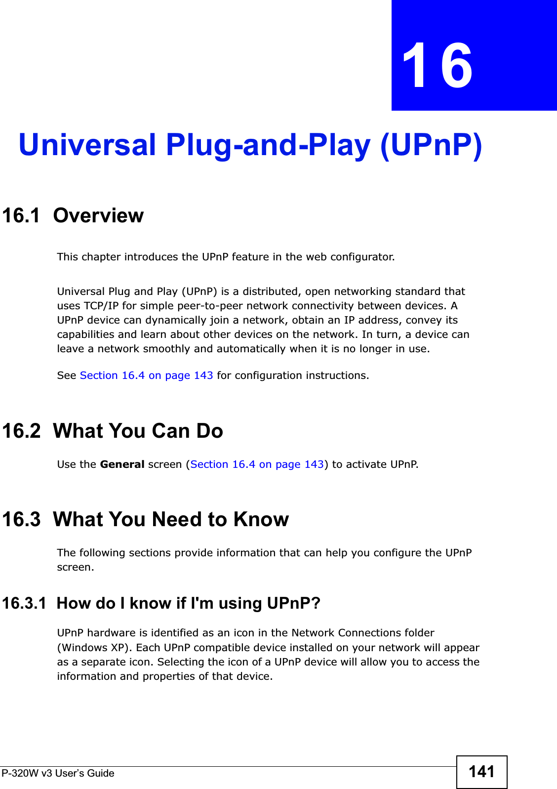 P-320W v3 User’s Guide 141CHAPTER 16Universal Plug-and-Play (UPnP)16.1  OverviewThis chapter introduces the UPnP feature in the web configurator.Universal Plug and Play (UPnP) is a distributed, open networking standard that uses TCP/IP for simple peer-to-peer network connectivity between devices. A UPnP device can dynamically join a network, obtain an IP address, convey its capabilities and learn about other devices on the network. In turn, a device can leave a network smoothly and automatically when it is no longer in use.See Section 16.4 on page 143 for configuration instructions.16.2  What You Can DoUse the General screen (Section 16.4 on page 143) to activate UPnP.16.3  What You Need to KnowThe following sections provide information that can help you configure the UPnP screen. 16.3.1  How do I know if I&apos;m using UPnP? UPnP hardware is identified as an icon in the Network Connections folder (Windows XP). Each UPnP compatible device installed on your network will appear as a separate icon. Selecting the icon of a UPnP device will allow you to access the information and properties of that device. 
