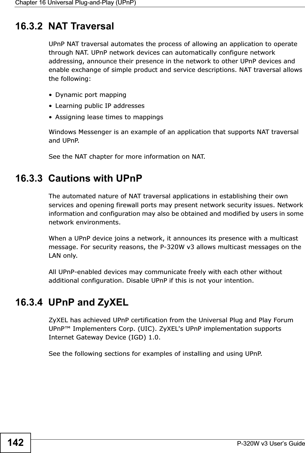 Chapter 16 Universal Plug-and-Play (UPnP)P-320W v3 User’s Guide14216.3.2  NAT TraversalUPnP NAT traversal automates the process of allowing an application to operate through NAT. UPnP network devices can automatically configure network addressing, announce their presence in the network to other UPnP devices and enable exchange of simple product and service descriptions. NAT traversal allows the following:• Dynamic port mapping• Learning public IP addresses• Assigning lease times to mappingsWindows Messenger is an example of an application that supports NAT traversal and UPnP. See the NAT chapter for more information on NAT.16.3.3  Cautions with UPnPThe automated nature of NAT traversal applications in establishing their own services and opening firewall ports may present network security issues. Network information and configuration may also be obtained and modified by users in some network environments. When a UPnP device joins a network, it announces its presence with a multicast message. For security reasons, the P-320W v3 allows multicast messages on the LAN only.All UPnP-enabled devices may communicate freely with each other without additional configuration. Disable UPnP if this is not your intention. 16.3.4  UPnP and ZyXELZyXEL has achieved UPnP certification from the Universal Plug and Play Forum UPnP™ Implementers Corp. (UIC). ZyXEL&apos;s UPnP implementation supports Internet Gateway Device (IGD) 1.0.See the following sections for examples of installing and using UPnP.