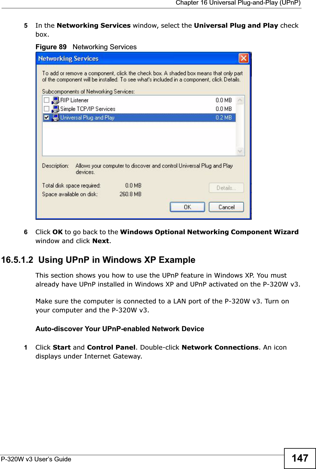  Chapter 16 Universal Plug-and-Play (UPnP)P-320W v3 User’s Guide 1475In the Networking Services window, select the Universal Plug and Play check box. Figure 89   Networking Services6Click OK to go back to the Windows Optional Networking Component Wizard window and click Next.16.5.1.2  Using UPnP in Windows XP ExampleThis section shows you how to use the UPnP feature in Windows XP. You must already have UPnP installed in Windows XP and UPnP activated on the P-320W v3.Make sure the computer is connected to a LAN port of the P-320W v3. Turn on your computer and the P-320W v3. Auto-discover Your UPnP-enabled Network Device1Click Start and Control Panel. Double-click Network Connections. An icon displays under Internet Gateway.