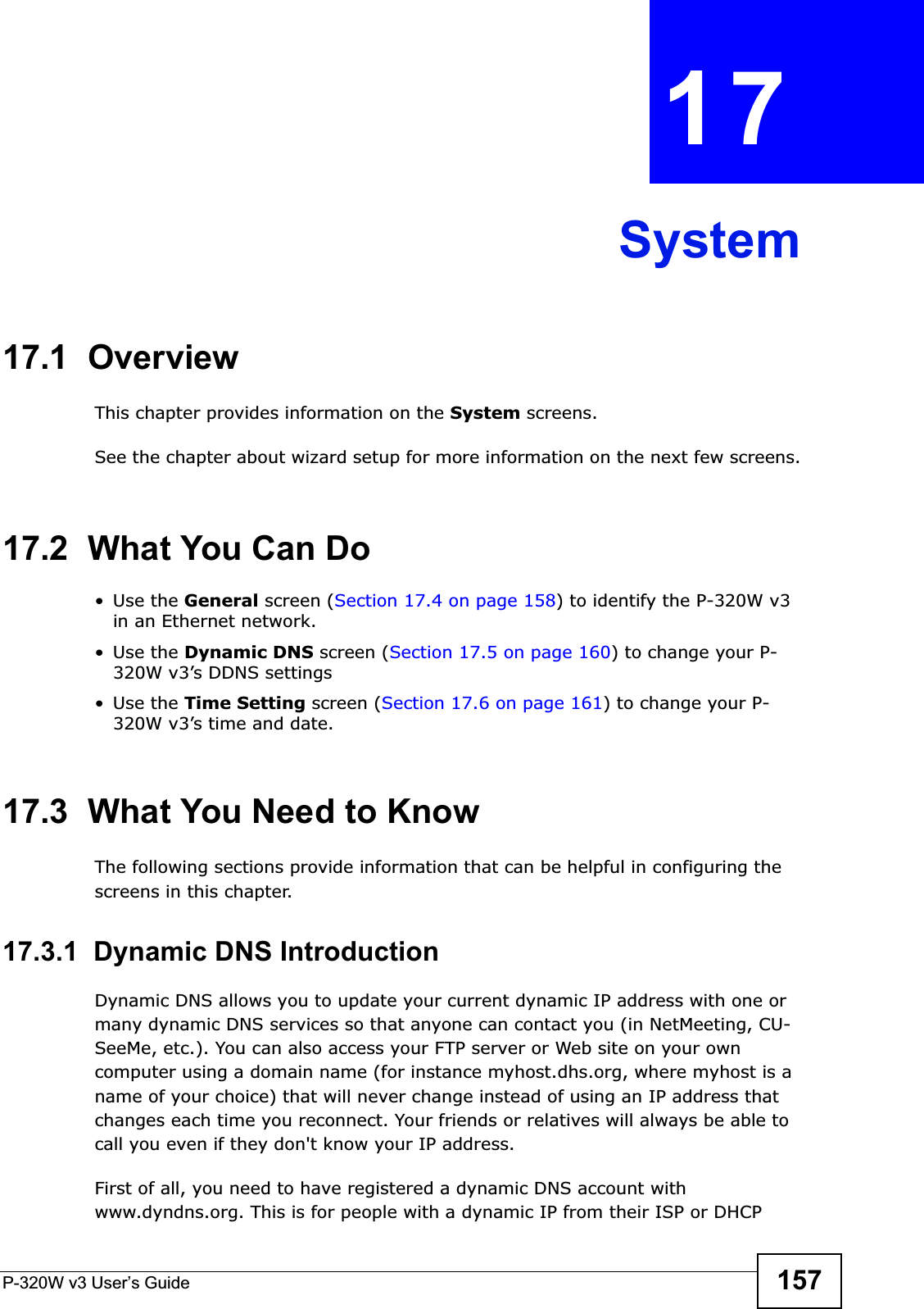 P-320W v3 User’s Guide 157CHAPTER 17System17.1  OverviewThis chapter provides information on the System screens. See the chapter about wizard setup for more information on the next few screens.17.2  What You Can Do•Use the General screen (Section 17.4 on page 158) to identify the P-320W v3 in an Ethernet network.•Use the Dynamic DNS screen (Section 17.5 on page 160) to change your P-320W v3’s DDNS settings•Use the Time Setting screen (Section 17.6 on page 161) to change your P-320W v3’s time and date.17.3  What You Need to KnowThe following sections provide information that can be helpful in configuring the screens in this chapter.17.3.1  Dynamic DNS Introduction Dynamic DNS allows you to update your current dynamic IP address with one or many dynamic DNS services so that anyone can contact you (in NetMeeting, CU-SeeMe, etc.). You can also access your FTP server or Web site on your own computer using a domain name (for instance myhost.dhs.org, where myhost is a name of your choice) that will never change instead of using an IP address that changes each time you reconnect. Your friends or relatives will always be able to call you even if they don&apos;t know your IP address.First of all, you need to have registered a dynamic DNS account with www.dyndns.org. This is for people with a dynamic IP from their ISP or DHCP 