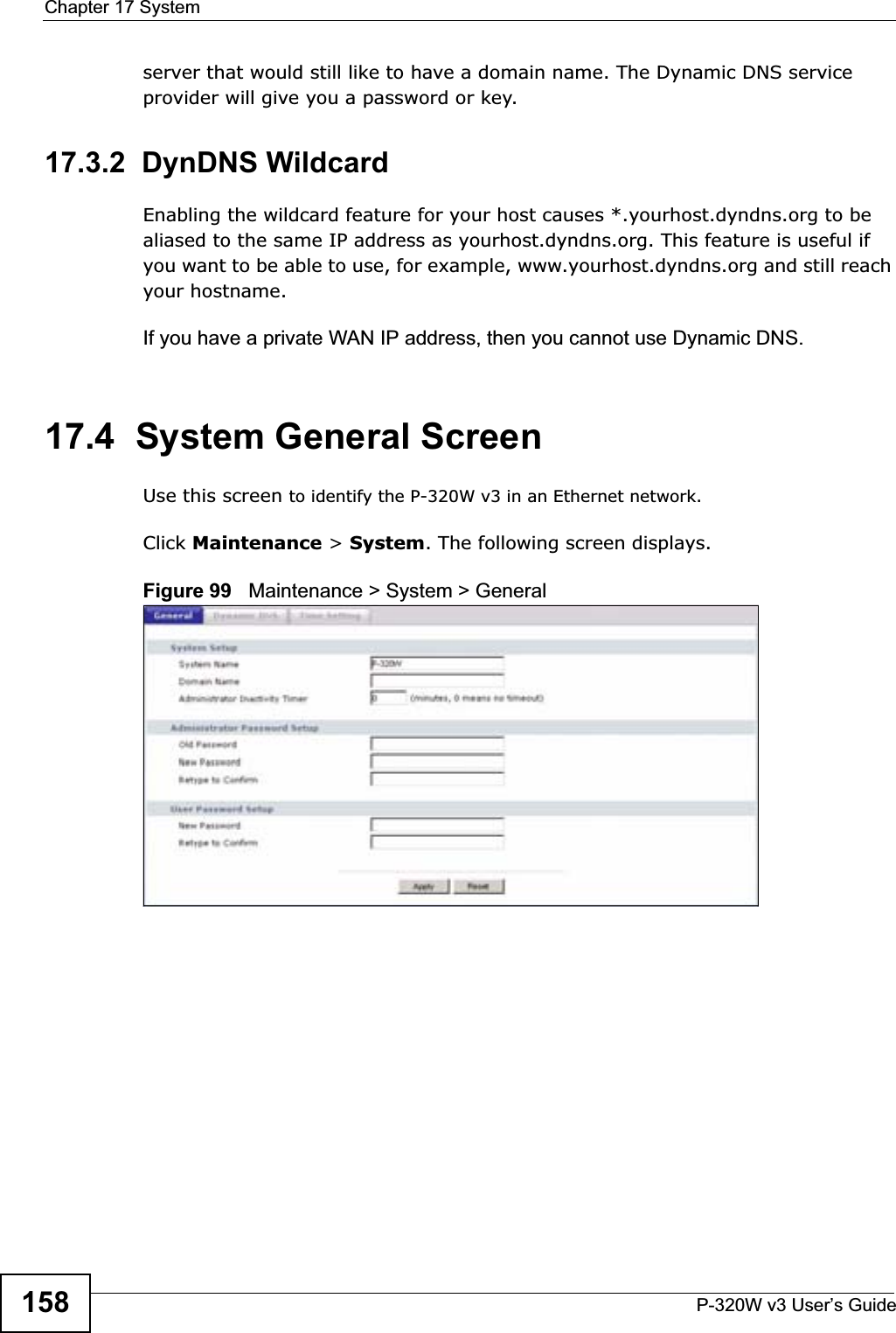Chapter 17 SystemP-320W v3 User’s Guide158server that would still like to have a domain name. The Dynamic DNS service provider will give you a password or key.17.3.2  DynDNS Wildcard Enabling the wildcard feature for your host causes *.yourhost.dyndns.org to be aliased to the same IP address as yourhost.dyndns.org. This feature is useful if you want to be able to use, for example, www.yourhost.dyndns.org and still reach your hostname.If you have a private WAN IP address, then you cannot use Dynamic DNS.17.4  System General Screen Use this screen to identify the P-320W v3 in an Ethernet network.Click Maintenance &gt; System. The following screen displays.Figure 99   Maintenance &gt; System &gt; General 