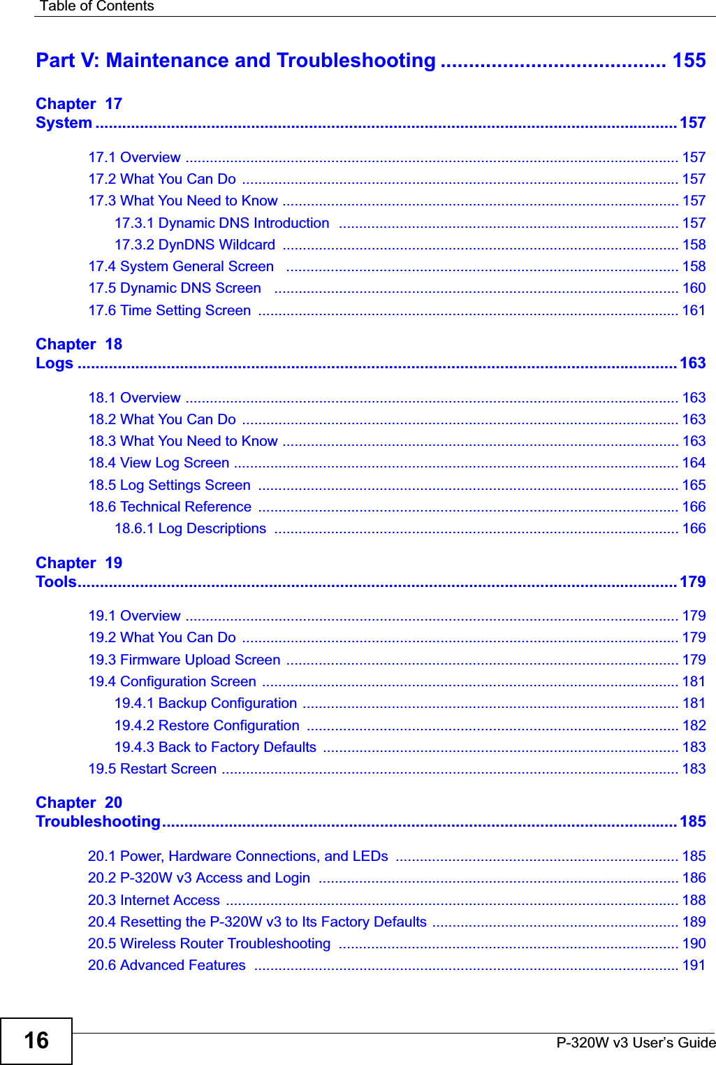 Table of ContentsP-320W v3 User’s Guide16Part V: Maintenance and Troubleshooting ........................................ 155Chapter  17System ................................................................................................................................... 15717.1 Overview .......................................................................................................................... 15717.2 What You Can Do  ............................................................................................................ 15717.3 What You Need to Know .................................................................................................. 15717.3.1 Dynamic DNS Introduction  .................................................................................... 15717.3.2 DynDNS Wildcard  .................................................................................................. 15817.4 System General Screen   ................................................................................................. 15817.5 Dynamic DNS Screen   .................................................................................................... 16017.6 Time Setting Screen  ........................................................................................................ 161Chapter  18Logs ....................................................................................................................................... 16318.1 Overview .......................................................................................................................... 16318.2 What You Can Do  ............................................................................................................ 16318.3 What You Need to Know .................................................................................................. 16318.4 View Log Screen .............................................................................................................. 16418.5 Log Settings Screen  ........................................................................................................ 16518.6 Technical Reference  ........................................................................................................ 16618.6.1 Log Descriptions  .................................................................................................... 166Chapter  19Tools....................................................................................................................................... 17919.1 Overview .......................................................................................................................... 17919.2 What You Can Do  ............................................................................................................ 17919.3 Firmware Upload Screen ................................................................................................. 17919.4 Configuration Screen ....................................................................................................... 18119.4.1 Backup Configuration ............................................................................................. 18119.4.2 Restore Configuration  ............................................................................................ 18219.4.3 Back to Factory Defaults  ........................................................................................ 18319.5 Restart Screen ................................................................................................................. 183Chapter  20Troubleshooting.................................................................................................................... 18520.1 Power, Hardware Connections, and LEDs  ...................................................................... 18520.2 P-320W v3 Access and Login  ......................................................................................... 18620.3 Internet Access ................................................................................................................ 18820.4 Resetting the P-320W v3 to Its Factory Defaults ............................................................. 18920.5 Wireless Router Troubleshooting  .................................................................................... 19020.6 Advanced Features  .........................................................................................................191