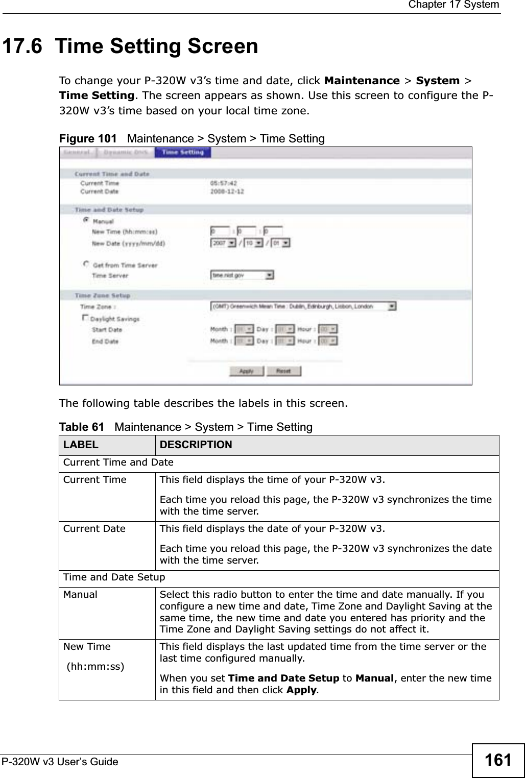  Chapter 17 SystemP-320W v3 User’s Guide 16117.6  Time Setting ScreenTo change your P-320W v3’s time and date, click Maintenance &gt; System &gt; Time Setting. The screen appears as shown. Use this screen to configure the P-320W v3’s time based on your local time zone.Figure 101   Maintenance &gt; System &gt; Time Setting The following table describes the labels in this screen.Table 61   Maintenance &gt; System &gt; Time SettingLABEL DESCRIPTIONCurrent Time and DateCurrent Time  This field displays the time of your P-320W v3.Each time you reload this page, the P-320W v3 synchronizes the time with the time server.Current Date  This field displays the date of your P-320W v3. Each time you reload this page, the P-320W v3 synchronizes the date with the time server.Time and Date SetupManual Select this radio button to enter the time and date manually. If you configure a new time and date, Time Zone and Daylight Saving at the same time, the new time and date you entered has priority and the Time Zone and Daylight Saving settings do not affect it.New Time (hh:mm:ss)This field displays the last updated time from the time server or the last time configured manually.When you set Time and Date Setup to Manual, enter the new time in this field and then click Apply.