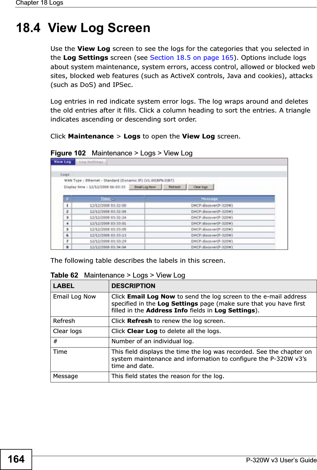 Chapter 18 LogsP-320W v3 User’s Guide16418.4  View Log ScreenUse the View Log screen to see the logs for the categories that you selected in the Log Settings screen (see Section 18.5 on page 165). Options include logs about system maintenance, system errors, access control, allowed or blocked web sites, blocked web features (such as ActiveX controls, Java and cookies), attacks (such as DoS) and IPSec.Log entries in red indicate system error logs. The log wraps around and deletes the old entries after it fills. Click a column heading to sort the entries. A triangle indicates ascending or descending sort order. Click Maintenance &gt; Logs to open the View Log screen.Figure 102   Maintenance &gt; Logs &gt; View Log The following table describes the labels in this screen.Table 62   Maintenance &gt; Logs &gt; View LogLABEL DESCRIPTIONEmail Log Now  Click Email Log Now to send the log screen to the e-mail address specified in the Log Settings page (make sure that you have first filled in the Address Info fields in Log Settings).Refresh Click Refresh to renew the log screen. Clear logs  Click Clear Log to delete all the logs. #Number of an individual log.Time This field displays the time the log was recorded. See the chapter on system maintenance and information to configure the P-320W v3’s time and date.Message This field states the reason for the log.