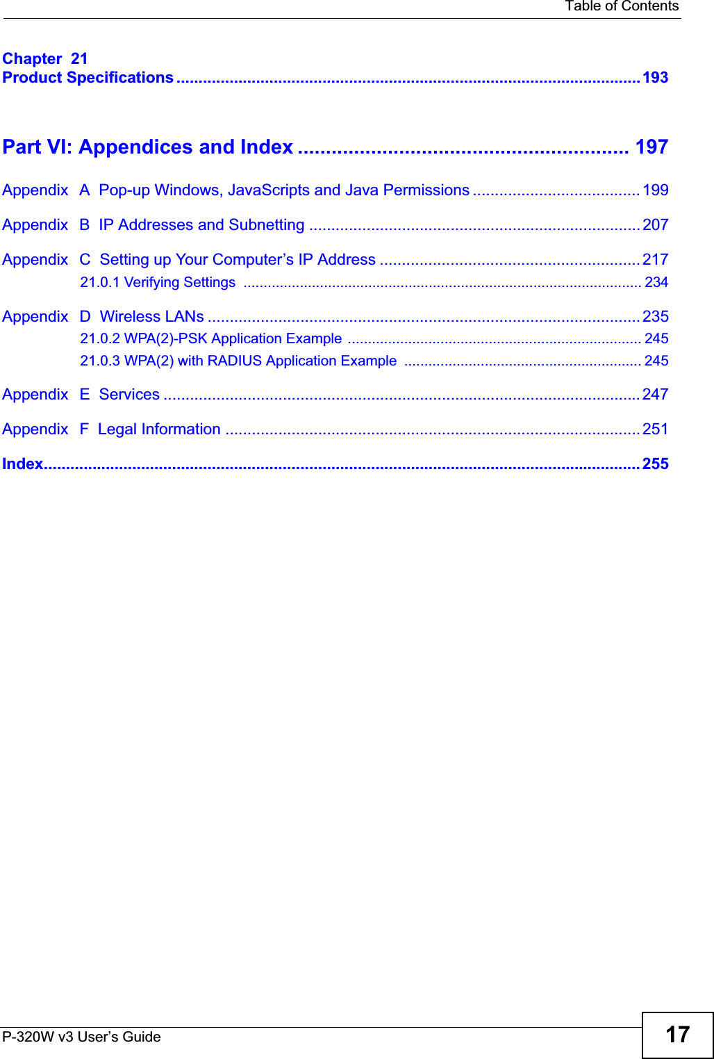   Table of ContentsP-320W v3 User’s Guide 17Chapter  21Product Specifications .........................................................................................................193Part VI: Appendices and Index ........................................................... 197Appendix   A  Pop-up Windows, JavaScripts and Java Permissions ...................................... 199Appendix   B  IP Addresses and Subnetting ...........................................................................207Appendix   C  Setting up Your Computer’s IP Address ........................................................... 21721.0.1 Verifying Settings  ................................................................................................... 234Appendix   D  Wireless LANs .................................................................................................. 23521.0.2 WPA(2)-PSK Application Example ......................................................................... 24521.0.3 WPA(2) with RADIUS Application Example  ........................................................... 245Appendix   E  Services ............................................................................................................ 247Appendix   F  Legal Information .............................................................................................. 251Index....................................................................................................................................... 255