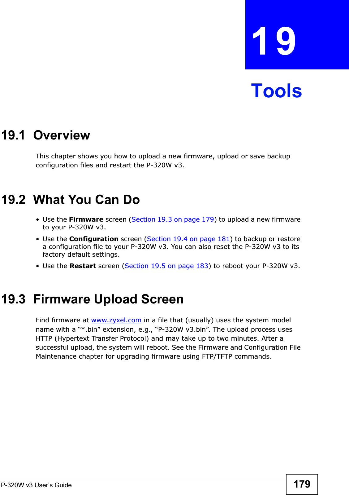 P-320W v3 User’s Guide 179CHAPTER 19Tools19.1  OverviewThis chapter shows you how to upload a new firmware, upload or save backup configuration files and restart the P-320W v3.19.2  What You Can Do•Use the Firmware screen (Section 19.3 on page 179) to upload a new firmware to your P-320W v3.•Use the Configuration screen (Section 19.4 on page 181) to backup or restore a configuration file to your P-320W v3. You can also reset the P-320W v3 to its factory default settings.•Use the Restart screen (Section 19.5 on page 183) to reboot your P-320W v3.19.3  Firmware Upload ScreenFind firmware at www.zyxel.com in a file that (usually) uses the system model name with a “*.bin” extension, e.g., “P-320W v3.bin”. The upload process uses HTTP (Hypertext Transfer Protocol) and may take up to two minutes. After a successful upload, the system will reboot. See the Firmware and Configuration File Maintenance chapter for upgrading firmware using FTP/TFTP commands.
