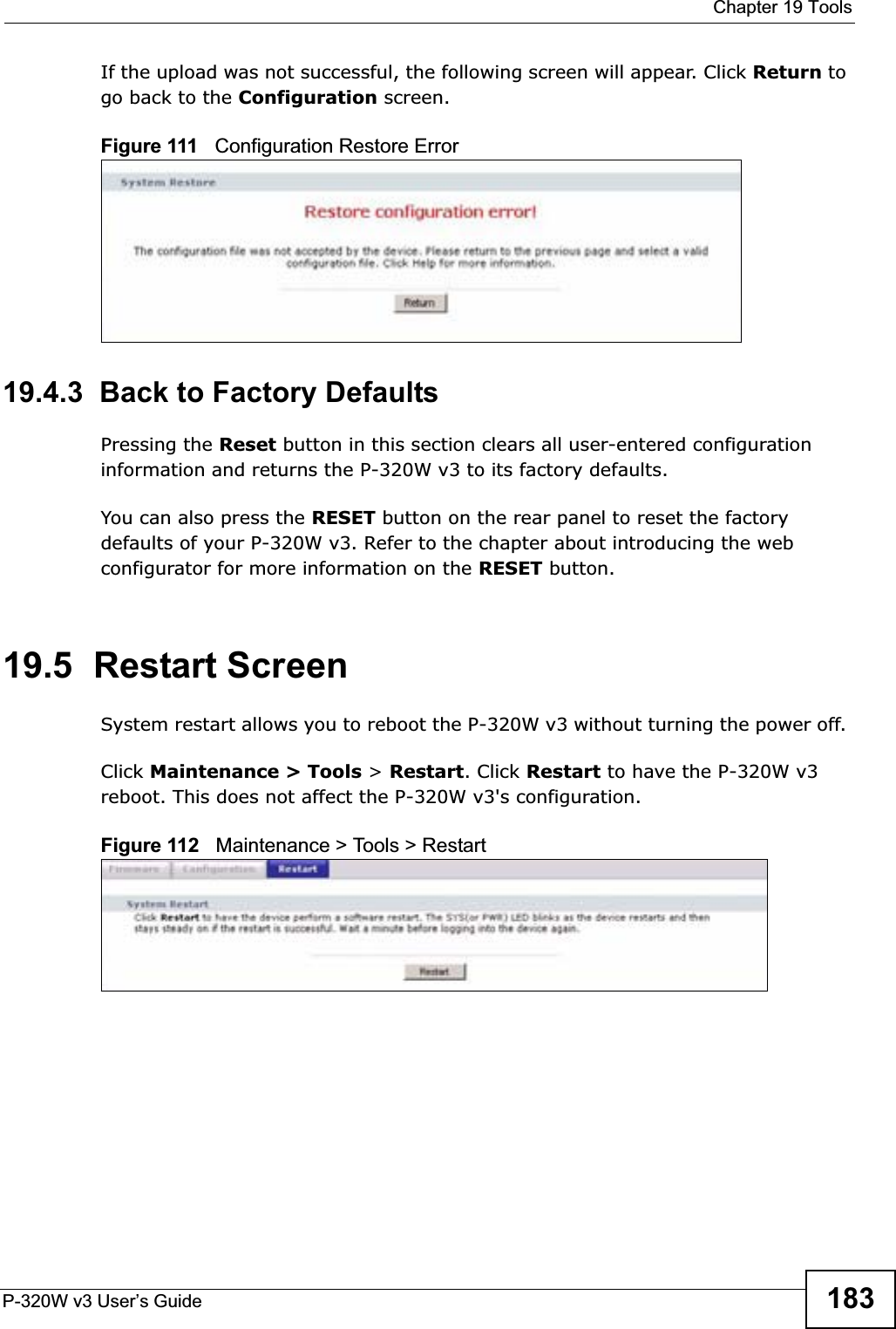  Chapter 19 ToolsP-320W v3 User’s Guide 183If the upload was not successful, the following screen will appear. Click Return to go back to the Configuration screen.Figure 111   Configuration Restore Error19.4.3  Back to Factory DefaultsPressing the Reset button in this section clears all user-entered configuration information and returns the P-320W v3 to its factory defaults.You can also press the RESET button on the rear panel to reset the factory defaults of your P-320W v3. Refer to the chapter about introducing the web configurator for more information on the RESET button.19.5  Restart ScreenSystem restart allows you to reboot the P-320W v3 without turning the power off. Click Maintenance &gt; Tools &gt; Restart. Click Restart to have the P-320W v3 reboot. This does not affect the P-320W v3&apos;s configuration.Figure 112   Maintenance &gt; Tools &gt; Restart 