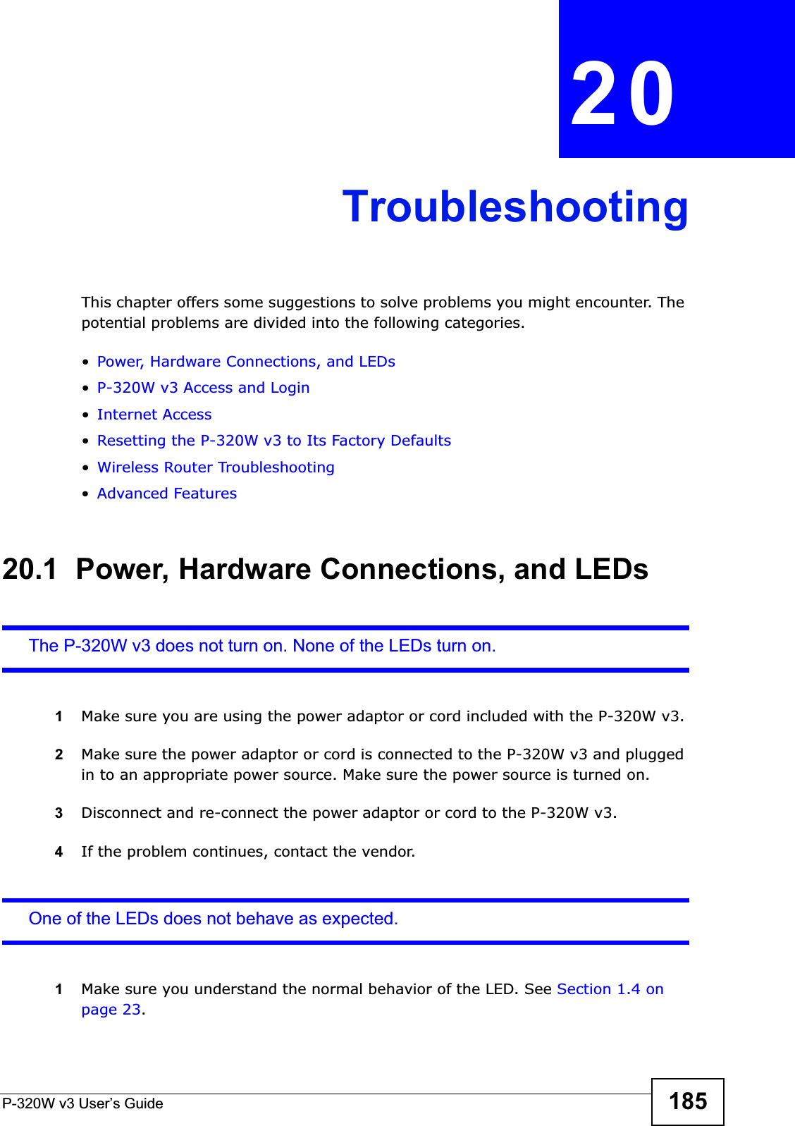 P-320W v3 User’s Guide 185CHAPTER 20TroubleshootingThis chapter offers some suggestions to solve problems you might encounter. The potential problems are divided into the following categories. •Power, Hardware Connections, and LEDs•P-320W v3 Access and Login•Internet Access•Resetting the P-320W v3 to Its Factory Defaults•Wireless Router Troubleshooting•Advanced Features20.1  Power, Hardware Connections, and LEDsThe P-320W v3 does not turn on. None of the LEDs turn on.1Make sure you are using the power adaptor or cord included with the P-320W v3.2Make sure the power adaptor or cord is connected to the P-320W v3 and plugged in to an appropriate power source. Make sure the power source is turned on.3Disconnect and re-connect the power adaptor or cord to the P-320W v3.4If the problem continues, contact the vendor.One of the LEDs does not behave as expected.1Make sure you understand the normal behavior of the LED. See Section 1.4 on page 23.