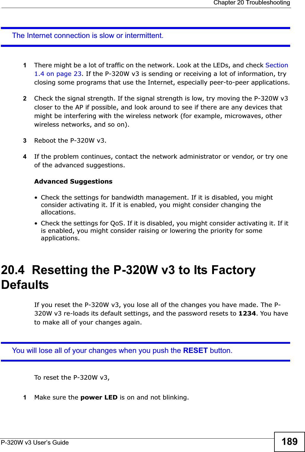  Chapter 20 TroubleshootingP-320W v3 User’s Guide 189The Internet connection is slow or intermittent.1There might be a lot of traffic on the network. Look at the LEDs, and check Section 1.4 on page 23. If the P-320W v3 is sending or receiving a lot of information, try closing some programs that use the Internet, especially peer-to-peer applications.2Check the signal strength. If the signal strength is low, try moving the P-320W v3 closer to the AP if possible, and look around to see if there are any devices that might be interfering with the wireless network (for example, microwaves, other wireless networks, and so on).3Reboot the P-320W v3.4If the problem continues, contact the network administrator or vendor, or try one of the advanced suggestions.Advanced Suggestions• Check the settings for bandwidth management. If it is disabled, you might consider activating it. If it is enabled, you might consider changing the allocations. • Check the settings for QoS. If it is disabled, you might consider activating it. If it is enabled, you might consider raising or lowering the priority for some applications.20.4  Resetting the P-320W v3 to Its Factory Defaults If you reset the P-320W v3, you lose all of the changes you have made. The P-320W v3 re-loads its default settings, and the password resets to 1234. You have to make all of your changes again.You will lose all of your changes when you push the RESET button.To reset the P-320W v3,1Make sure the power LED is on and not blinking. 