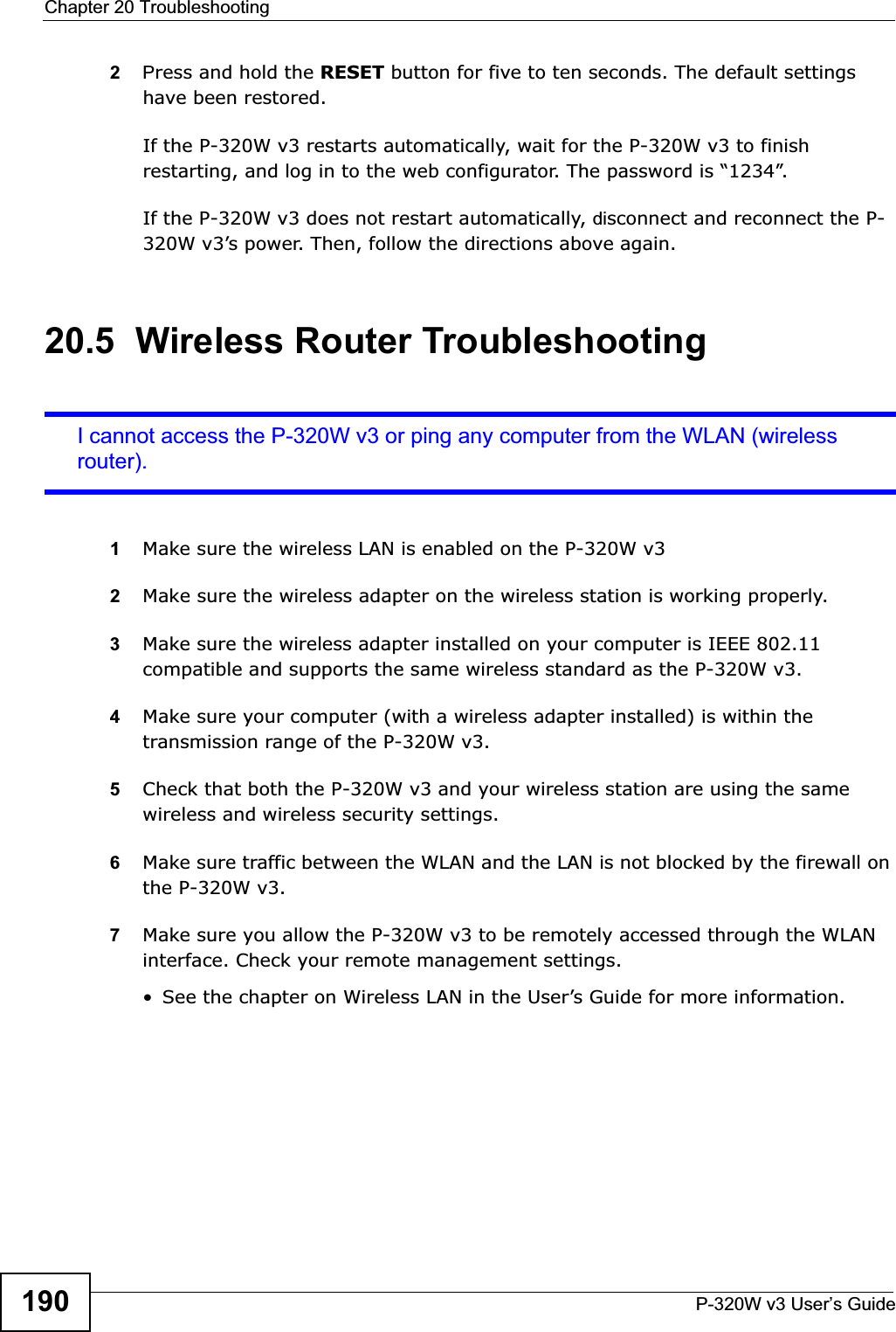 Chapter 20 TroubleshootingP-320W v3 User’s Guide1902Press and hold the RESET button for five to ten seconds. The default settings have been restored.If the P-320W v3 restarts automatically, wait for the P-320W v3 to finish restarting, and log in to the web configurator. The password is “1234”.If the P-320W v3 does not restart automatically, disconnect and reconnect the P-320W v3’s power. Then, follow the directions above again.20.5  Wireless Router TroubleshootingI cannot access the P-320W v3 or ping any computer from the WLAN (wireless router).1Make sure the wireless LAN is enabled on the P-320W v32Make sure the wireless adapter on the wireless station is working properly.3Make sure the wireless adapter installed on your computer is IEEE 802.11 compatible and supports the same wireless standard as the P-320W v3.4Make sure your computer (with a wireless adapter installed) is within the transmission range of the P-320W v3.5Check that both the P-320W v3 and your wireless station are using the same wireless and wireless security settings.6Make sure traffic between the WLAN and the LAN is not blocked by the firewall on the P-320W v3. 7Make sure you allow the P-320W v3 to be remotely accessed through the WLAN interface. Check your remote management settings.• See the chapter on Wireless LAN in the User’s Guide for more information.