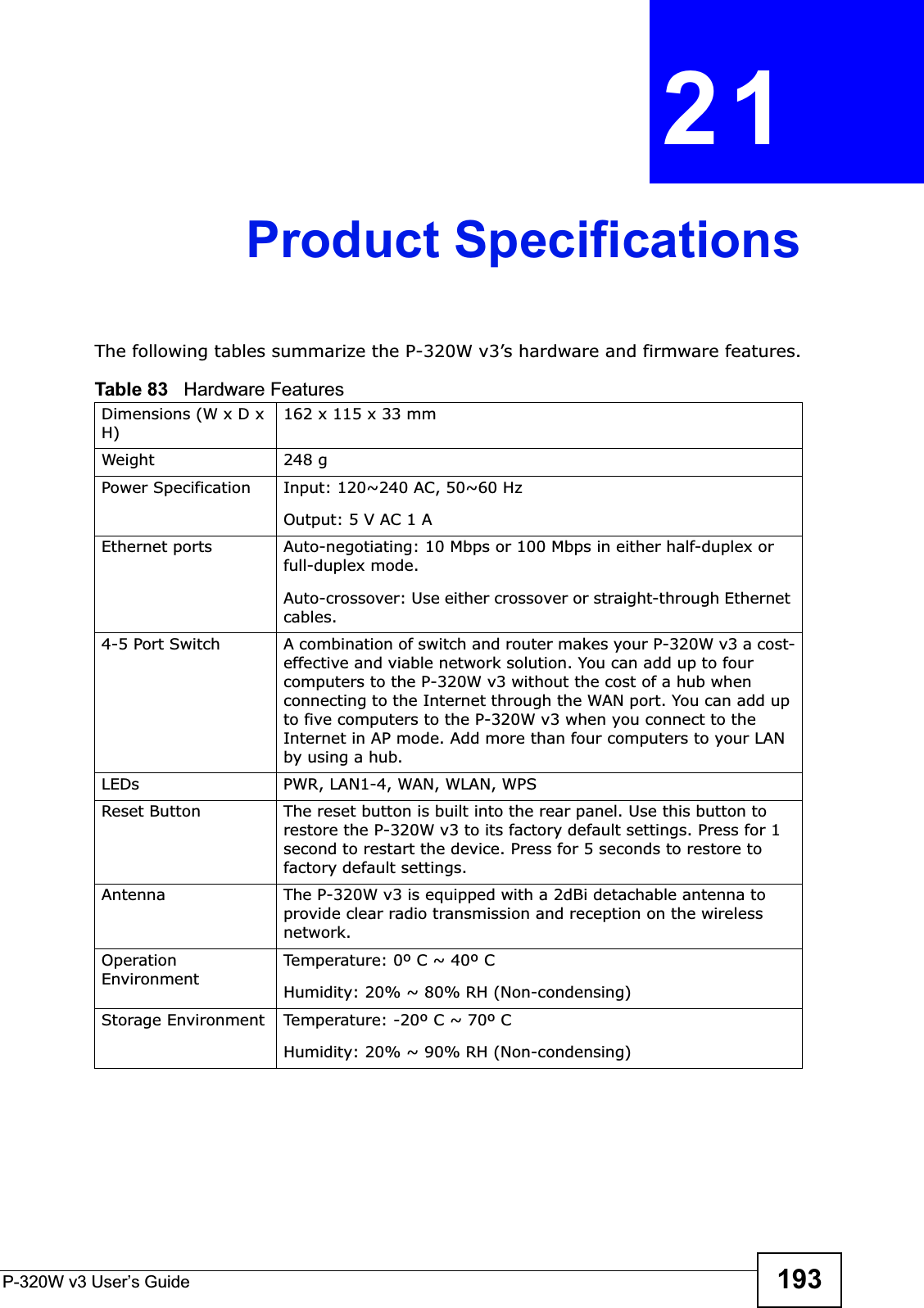 P-320W v3 User’s Guide 193CHAPTER 21Product SpecificationsThe following tables summarize the P-320W v3’s hardware and firmware features.Table 83   Hardware FeaturesDimensions (W x D x H)162 x 115 x 33 mmWeight 248 gPower Specification Input: 120~240 AC, 50~60 HzOutput: 5 V AC 1 AEthernet ports Auto-negotiating: 10 Mbps or 100 Mbps in either half-duplex or full-duplex mode.Auto-crossover: Use either crossover or straight-through Ethernet cables.4-5 Port Switch A combination of switch and router makes your P-320W v3 a cost-effective and viable network solution. You can add up to four computers to the P-320W v3 without the cost of a hub when connecting to the Internet through the WAN port. You can add up to five computers to the P-320W v3 when you connect to the Internet in AP mode. Add more than four computers to your LAN by using a hub.LEDs PWR, LAN1-4, WAN, WLAN, WPSReset Button The reset button is built into the rear panel. Use this button to restore the P-320W v3 to its factory default settings. Press for 1 second to restart the device. Press for 5 seconds to restore to factory default settings.Antenna The P-320W v3 is equipped with a 2dBi detachable antenna to provide clear radio transmission and reception on the wireless network. Operation EnvironmentTemperature: 0º C ~ 40º CHumidity: 20% ~ 80% RH (Non-condensing)Storage Environment Temperature: -20º C ~ 70º CHumidity: 20% ~ 90% RH (Non-condensing)