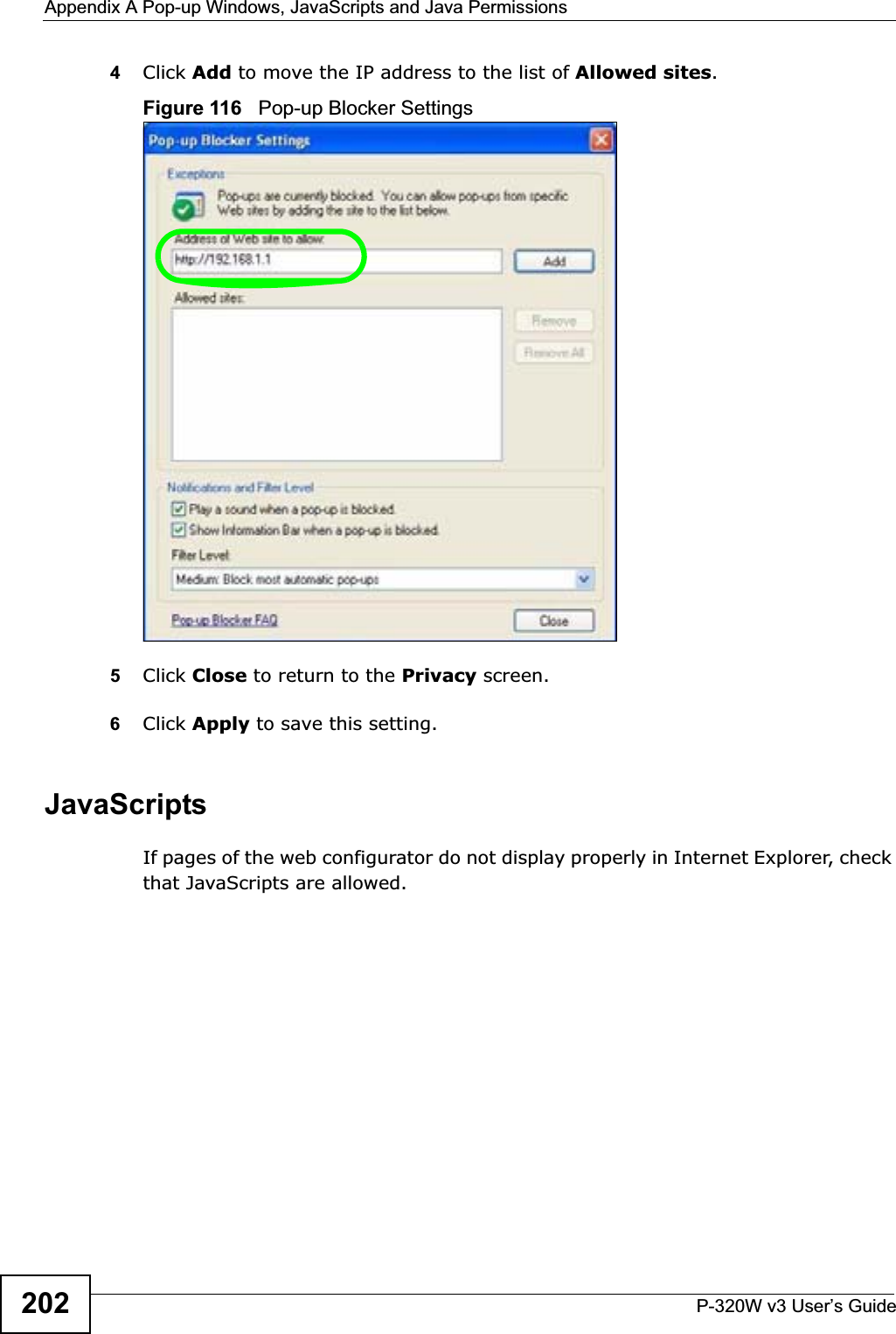 Appendix A Pop-up Windows, JavaScripts and Java PermissionsP-320W v3 User’s Guide2024Click Add to move the IP address to the list of Allowed sites.Figure 116   Pop-up Blocker Settings5Click Close to return to the Privacy screen. 6Click Apply to save this setting. JavaScriptsIf pages of the web configurator do not display properly in Internet Explorer, check that JavaScripts are allowed. 