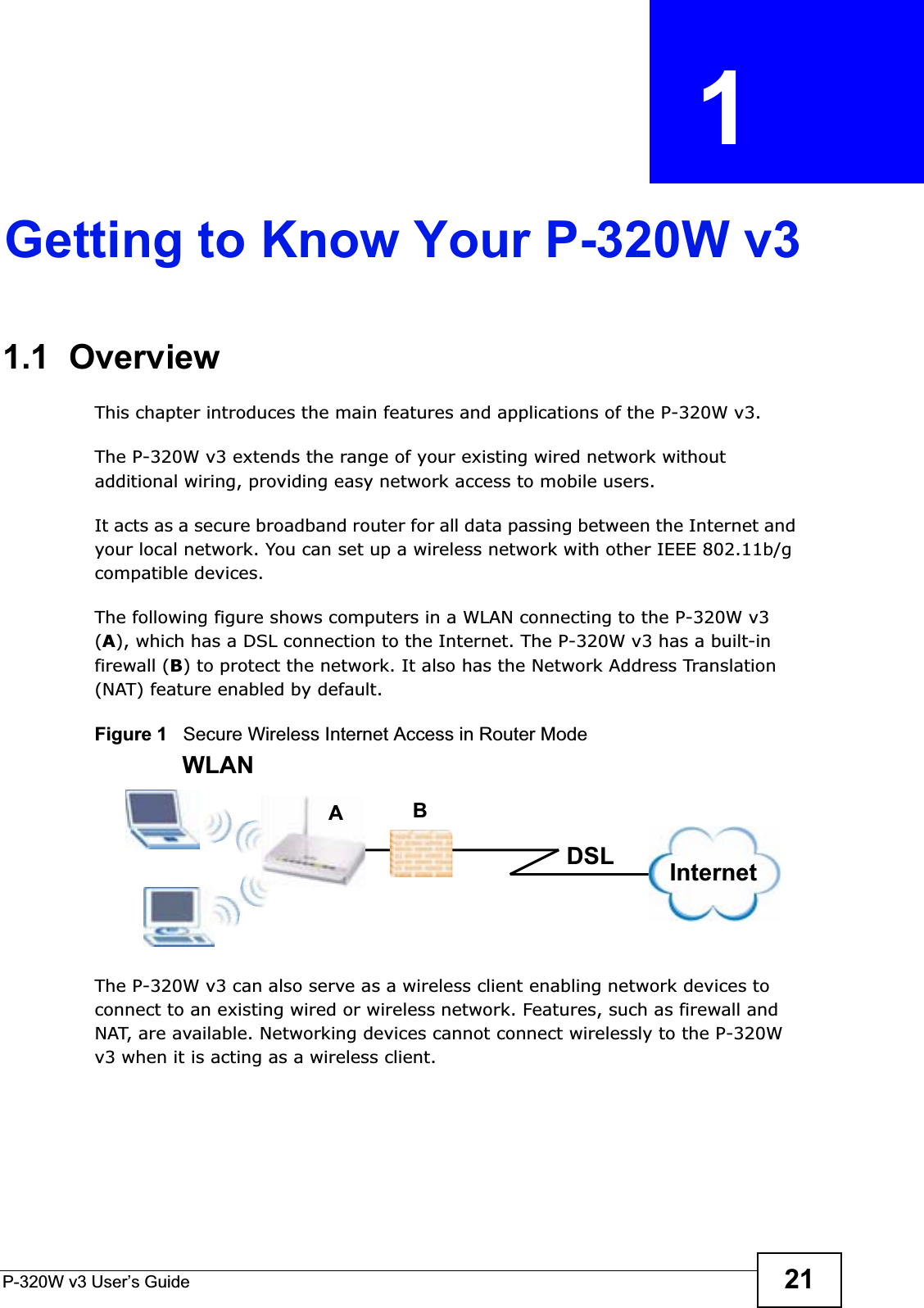 P-320W v3 User’s Guide 21CHAPTER  1 Getting to Know Your P-320W v31.1  OverviewThis chapter introduces the main features and applications of the P-320W v3.The P-320W v3 extends the range of your existing wired network without additional wiring, providing easy network access to mobile users. It acts as a secure broadband router for all data passing between the Internet and your local network. You can set up a wireless network with other IEEE 802.11b/g compatible devices. The following figure shows computers in a WLAN connecting to the P-320W v3 (A), which has a DSL connection to the Internet. The P-320W v3 has a built-in firewall (B) to protect the network. It also has the Network Address Translation (NAT) feature enabled by default.Figure 1   Secure Wireless Internet Access in Router Mode The P-320W v3 can also serve as a wireless client enabling network devices to connect to an existing wired or wireless network. Features, such as firewall and NAT, are available. Networking devices cannot connect wirelessly to the P-320W v3 when it is acting as a wireless client.ABWLANInternetDSL