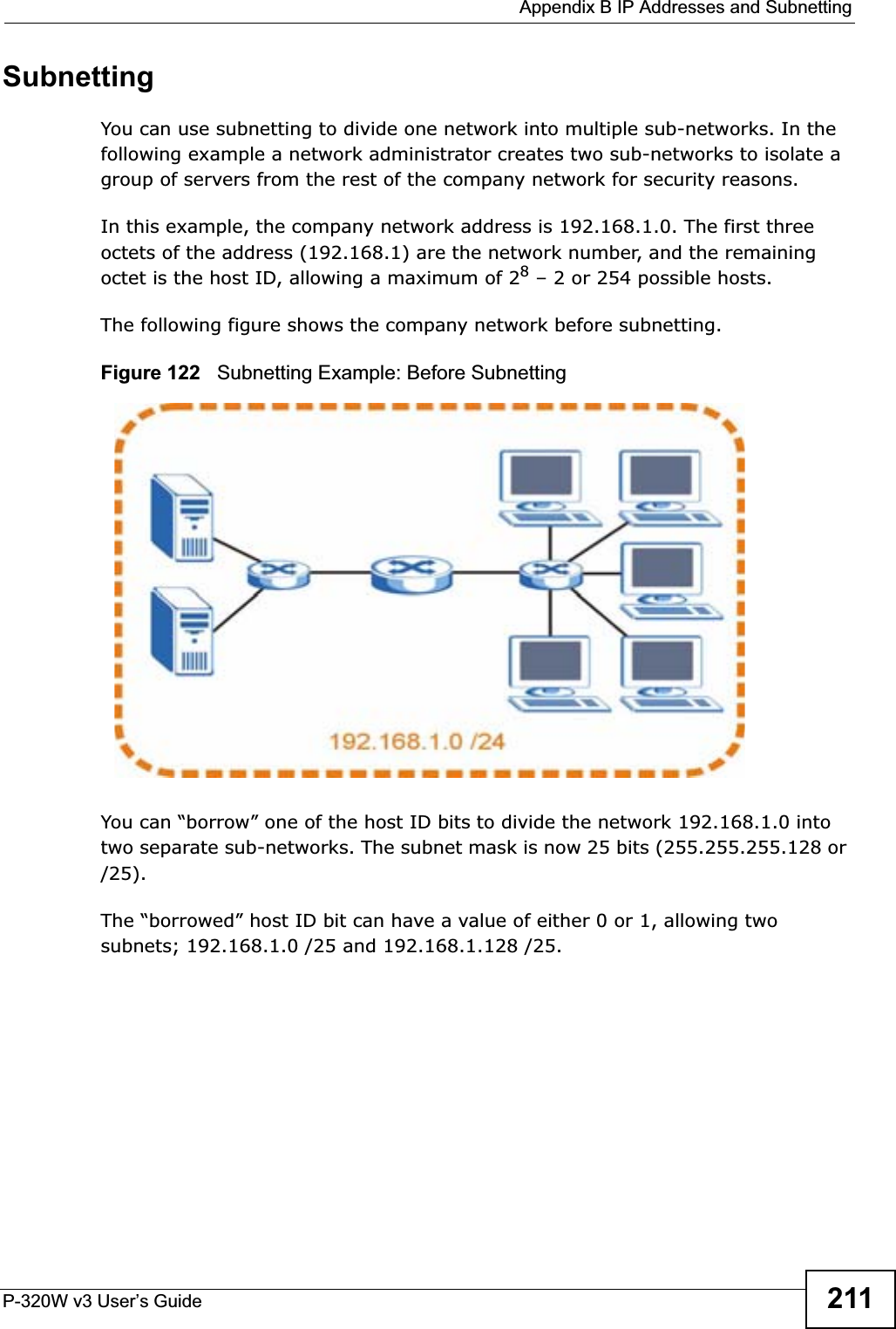  Appendix B IP Addresses and SubnettingP-320W v3 User’s Guide 211SubnettingYou can use subnetting to divide one network into multiple sub-networks. In the following example a network administrator creates two sub-networks to isolate a group of servers from the rest of the company network for security reasons.In this example, the company network address is 192.168.1.0. The first three octets of the address (192.168.1) are the network number, and the remaining octet is the host ID, allowing a maximum of 28 – 2 or 254 possible hosts.The following figure shows the company network before subnetting.  Figure 122   Subnetting Example: Before SubnettingYou can “borrow” one of the host ID bits to divide the network 192.168.1.0 into two separate sub-networks. The subnet mask is now 25 bits (255.255.255.128 or /25).The “borrowed” host ID bit can have a value of either 0 or 1, allowing two subnets; 192.168.1.0 /25 and 192.168.1.128 /25. 